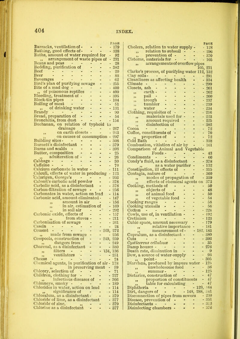 PAGE Barracks, ventilation of - - - - 179 Bathing-, good effects of - - - - 338 Baths, amount of water required for - 92 ,, arrangement of waste pipes of - 231 Beans and peas ----- 28 Bedding, purification of ... 332 Beef 20 Beer 88 Beverages 62 Bird’s plan of purifying sewage - - 255 Bite of a mad dog 400 ,, of poisonous reptiles - - - 400 Bleeding, treatment of - - - - 395 Block-tin pipes 104 Boiling of meat 51 ,, of drinking water - - - 131 Brandy 90 Bread, preparation of - - - - 54 Bronchitis, from dust .... 154 Buchanan, on relation of typhoid to drainage . i . . 267 ,, on earth closets - . - 263 ,, on causes of consumption - 297 Building sites 308 Burnett’s disinfectant - - - . 379 Burns and scalds 398 Butter, composition - - - - 25 ,, adulteration of - - - - 26 Cabbage 30 Caffeine 70 Calcium carbonate in water - - 111 Calculi, effects of water in producing - 123 'Calorigen, George’s .... 203 Calvert’s carbolic acid powder - - 378 Cai’bolic acid, as a disinfectant - - 378 Carbon-filtration of sewage ... 256 Carbonates in water, action on lead - 114 Carbonic acid, amount eliminated - - 147 ,, amount in air - • 156 ,, in air, estimation of -169 ,, in soil air ... 292 Carbonic oxide, effects of - - - 157 ,, from stoves ... 211 Carbonisation of sewage ... 261 Casein 24 Cement 269, 272 ,, made from sewage ... 256 Cesspools, construction of - - 249, 259 ,, dangers from - - - 249 Charcoal, as a disinfectant ... 380 „ filters .... 134, 136 ,, ventilators .... 251 Cheese 24 Chemical agents, in purification of air - 178 „ in preserving meat - 59 Chicory, selection of - - - - 71 Children, clothing for .... 227 ,, infectious diseases of - - 366 Chimneys, smoky 189 Chlorides in water, action on lead - 114 ,, significance of - . - 114 Chloralum, as a disinfectant... 379 Chloride of lime, as a disinfectant - 377 Chloride of zinc, >> - ■ • 379 Chlorine as a disinfectant ... 377 PAGE Cholera, relation to water supply - - 128 ,, relation to subsoil . - - 296 ,, prevention of - - - - 370 Cisterns, materials for - - - - 105 ,, arrangements of overflow pipes 105, 231 Clarke’s process, of purifying water 112, 132 Clay soils 291 Cleanliness as affecting health - . 334 Climate 299 Closets, ash 261 ,, earth 262 „ pail 260 ,, trough 237 ,, tumbler 239 ,, water 234 Clothing, requisites of - - - - 216 ,, materials used for - - - 223 ,, amount required - - - 225 ,, disinfection of ... 332 Cocoa 72 Coffee, constituents of - - - - 70 ,, properties of - - - - 72 Cold Bath 338 Combustion, vitiation of air by - - 161 Comparison of Animal and Vegetable Foods ... - - 43 Condiments 60 Condy’s fluid, as a disinfectant - - 378 ,, as a water purifier - .132 Constipation, ill effects of - - - 315 Contagia, nature of .... 360 ,, modes of propagation of - 359 ,, effects of chemical agents on 373 Cooking, methods of - - . - 50 ,, objects of .... 48 ,, of animal food - - .50 ,, of vegetable food - - - 54 Cooking rang-es 58 Cooking utensils 56 Cotton 224 Cowls, use of, in ventilation - - - 192 Cretinism 123 Cubic space, amount necessary - - 179 ,, relative importance - - 181 ,, measurement of. -182,183 Cupralum, as a disinfectant - - - 380 Cuts 393 Cysticercus cellulosce - - - - 35 Damp houses 276 Death rate, diminution in - - - 9 Dew, a source of water-supply - - 93 ,, point 305 Diarrhoea, produced by impure water - 125 ,, unwholesome food - - 36 ,, summer 125 Dietaries, construction of - - - 47 ,, proportion of constituents - 47 ,, table for calculating - - 47 Diphtheria 129, 164 Dirt, dangers of - - - 148, 288, 341 Disconnection of pipes from sewers - 230 Disease, prevention of - - • - 351 Disinfectants - - - - - - 37 3 Disinfecting chambers - - - - 376