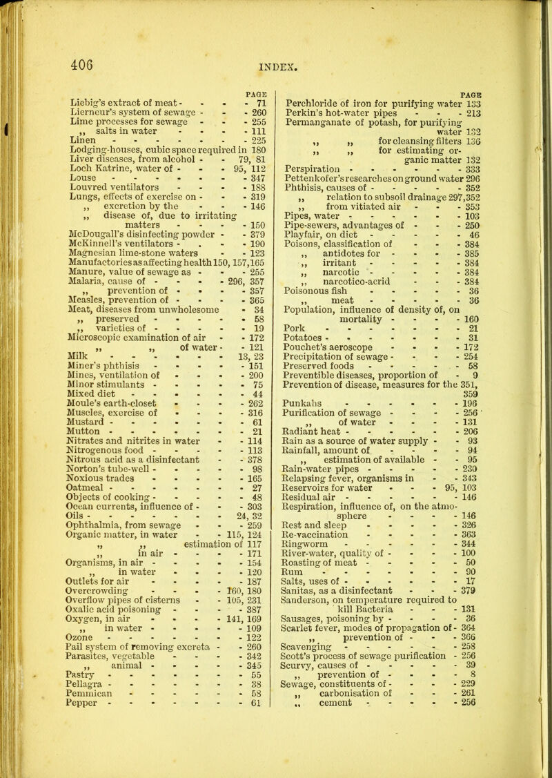 PAGE Liebig’s extract of meat - - 71 Lierneur’s system of sewage - - 260 Lime processes for sewage - 255 ,, salts in water - Ill Linen • 225 Lodging-houses, cubic space required in 180 Liver diseases, from alcohol - - 79, 81 Loch Katrine, water of - - 95, 112 Louse ..... - 847 Louvred ventilators - 188 Lungs, effects of exercise on - - 319 ,, excretion by the - 146 ,, disease of, due to irritating matters - 150 McDougall’s disinfecting powder - 379 McKinnell’s ventilators - - 190 Magnesian lime-stone waters - 123 Manufactories as affecting health 150,157,165 Manure, value of sewage as • - 255 Malaria, cause of - • 296, 357 ,, prevention of - • - 357 Measles, prevention of - - 365 Meat, diseases from unwholesome - 34 „ preserved ... - 58 ,, varieties of - - 19 Microscopic examination of air - 172 „ „ of water • - 121 Milk - 13, 23 Miner’s phthisis ... - 151 Mines, ventilation of - - - 200 Minor stimulants - . . - 75 Mixed diet .... - 44 Moule’s earth-closet - 262 Muscles, exercise of • - - 316 Mustard - 61 Mutton - 21 Nitrates and nitrites in water - 114 Nitrogenous food - - 113 Nitrous acid as a disinfectant - 378 Norton’s tube-well - - - - 98 Noxious trades ... - 165 Oatmeal • 27 Objects of cooking - - 48 Ocean currents, influence of - - 303 Oils - 24, 32 Ophthalmia, from sewage - 259 Organic matter, in water - 115, 124 „ ,, estimation of 117 ,, in air - - 171 Organisms, in air - - 154 ,, in water - 120 Outlets for air ... - 187 Overcrowding ... - 160, 180 Overflow pipes of cisterns - 105, 231 Oxalic acid poisoning - - 387 Oxygen, in air ... - 141, 169 ,, in water - - 109 Ozone - 122 Pail system of removing excreta - 260 Parasites, vegetable - 342 ,, animal - - - - 345 Pastry - 55 Pellagra - 38 Pemmican .... - 58 Pepper - 61 Perchloride of iron for purifying water Perkin’s hot-water pipes Permanganate of potash, for purifying water ,, „ for cleansing filters for estimating or- PAGE 133 213 132 13G ganic matter 132 Perspiration ... - - 333 Pettenkof er’s researches on ground water 296 Phthisis, causes of - . - 352 ,, relation to subsoil drainage 297,352 ,, from vitiated air - - 353 Pipes, water - - - 103 Pipe-sewers, advantages of . - 250 Playfair, on diet - ■ 46 Poisons, classification of - - 384 ,, antidotes for - - - 385 ,, irritant - - 384 ,, narcotic - . - 384 ,, narcotico-acrid - - 384 Poisonous fish - - 36 ,, meat - - 36 Population, influence of density of, on mortality - - - 160 Pork .... - - 21 Potatoes - . - 31 Pouchet’s aeroscope - - 172 Precipitation of sewage - - - 254 Preserved foods - - 58 Preventible diseases, proportion of - 9 Prevention of disease, measures for the 351, 359 Punkahs ... • - 196 Purification of sewage - • - 256 ,, of water - - 131 Radiant heat - - - - ■ 206 Rain as a source of water supply - - 93 Rainfall, amount of - - - - 94 ,, estimation of available - - 95 Rain-water pipes 230 Relapsing fever, organisms in - - 343 Reservoirs for water - - - 95, 103 Residual air 146 Respiration, influence of, on the atmo- sphere .... 146 Rest and sleep 326 Re-vaccination 363 Ringworm - 344 River-water, quality of - - - - 100 Roasting of meat ----- 50 Rum 90 Salts, uses of 17 Sanitas, as a disinfectant . . - 379 Sanderson, on temperature required to kill Bacteria ... 131 Sausages, poisoning by - - - - 36 Scarlet fever, modes of propagation of - 364 „ prevention of - - - 366 Scavenging 258 Scott’s process of sewage purification - 256 Scurvy, causes of 39 ,, prevention of - - - - 8 Sewage, constituents of - - - - 229 ,, carbonisation of - - - 261 „ cement 256