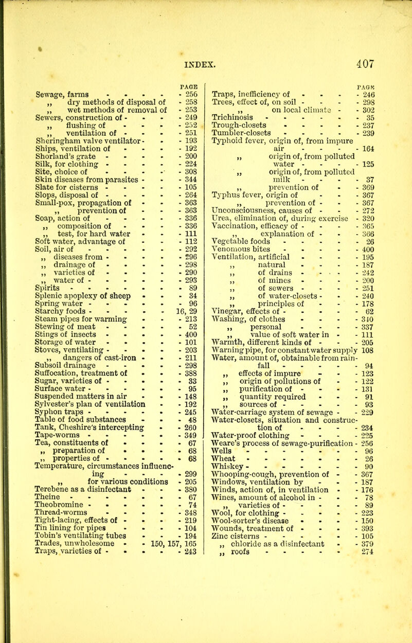 PAGE PAGK Sewage, farms . 256 Traps, inefficiency of . . - 246 ,, dry methods of disposal of 258 Trees, effect of, on soil - - 298 ,, wet methods of removal of 253 ,, on local climate - 302 Sewers, construction of - 249 Trichinosis .... . 35 ,, flushing of 252 Trough-closets ... - 237 ,, ventilation of - 251 Tumbler-closets ... - 239 Sheringham valve ventilator- 193 Typhoid fever, origin of, from impure Ships, ventilation of 192 air - 164 Shorland’s grate 200 ,, origin of, from polluted Silk, for clothing - 224 water - - 125 Site, choice of - - 308 ,, origin of, from polluted Skin diseases from parasites 344 milk - 37 Slate for cisterns - 105 ,, prevention of - 369 Slops, disposal of - 264 Typhus fever, origin of - 367 Small-pox, propagation of 363 ,, ^ prevention of . - 367 ,, prevention of 363 Unconsciousness, causes of - - 272 Soap, action of - - 336 Urea, elimination of, during exercise - 320 ,, composition of 336 Vaccination, efficacy of - - 365 ,, test, for hard water 111 ,, explanation of - - 366 Soft water, advantage of 112 Vegetable foods ... - 26 Soil, air of - - - 292 Venomous bites - 400 ,, diseases from - 296 Ventilation, artificial - 195 ,, drainage of - • 298 ,, natural - 187 ,, varieties of - - 290 ,, of drains . - ■ - 242 ,, water of - 293 ,, of mines - 200 Spirits - 89 ,, of sewers - - 251 Splenic apoplexy of sheep 34 ,, of water-closets - - 240 Spring water - . - 96 „ principles of - 178 Starchy foods ... le ), 29 Vinegar, effects of - - 62 Steam pipes for warming 213 Washing, of clothes - 310 Stewing of meat 52 ,, personal - 337 Stings of insects 400 ,, value of soft water in - Ill Storage of water 101 Warmth, different kinds of - - 205 Stoves, ventilating . 203 Warning pipe, for constant water supply 108 ,, dangers of cast-iron 211 Water, amount of, obtainable from rain- Subsoil drainage 298 fall - - 94 Suffocation, treatment of 388 ,, effects of impure - 123 Sugar, varieties of - 33 ,, origin of pollutions of - 122 Surface water - 95 „ purification of - - 131 Suspended matters in air 148 „ quantity required - 91 Sylvester’s plan of ventilation 192 ,, sources of - - 93 Syphon traps ... 245 Water-carriage system of sewage - 229 Table of food substances 48 Water-closets, situation and construe- Tank, Cheshire's interceptin g 260 tion of - 234 Tape-worms ... 349 Water-proof clothing - 225 Tea, constituents of 67 Weare’s process of sewage-purification - 256 „ preparation of • 68 Wells - 96 ,, properties of - 68 Wheat . . . . - ■ 26 Temperature, circumstances influe nc- Whiskey - - - - . . 90 ing 299 Whooping-cough, prevention of - 367 „ for various conditions 205 Windows, ventilation by - 187 Terebene as a disinfectant 380 Winds, action of, in ventilation - 176 Theine .... 67 Wines, amount of alcohol in - - 78 Theobromine - 74 ,, varieties of - - 89 Thread-worms 348 Wool, for clothing - - 223 Tight-lacing, effects of - 219 Wool-sorter’s disease - 150 Tin lining for pipes 104 Wounds, treatment of - - 393 Tobin’s ventilating tubes 194 Zinc cisterns - - . . - 105 Trades, unwholesome • - 150. 157, 165 ,, chloride as a disinfectant - 379 Traps, varieties of - • . 243 ,, roofs .... 274