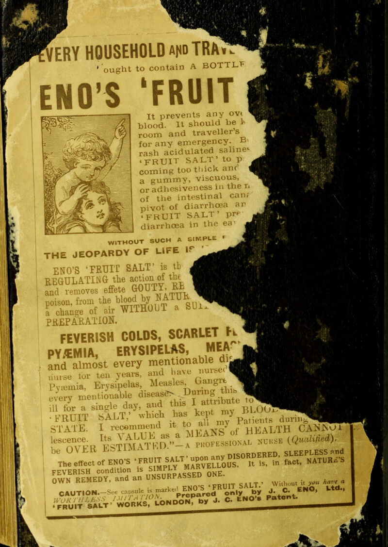 ERY HOUSEHOLD audTRAh. ' ought to contain A BOTTL'P ENO’S ‘FRUIT It prevents any ovt blood. It should be Is room and traveller s for any emergency. Bt rash acidulated salines ‘FRUIT SALT’ to p coming too tldck anf a gummy, viscuous, or adhesiveness in the n of the intestinal can? pivot of diarrhoea ar ‘FRUIT SALT’ prf^’ diarrhoea in the ea WITHOUT SUCH A SIWPl-E f the jeopardy of life ip ENO’S ‘FETJIT SALT’ is tb pkeparation. FEVERISH COLDS, SCARLET K PY/EMIA, ERYSIPELAS, MEA and almost every L,se lor teo years, and .ave nmsed Pv'einia Erysipelas, Aleasles, U S every mentionable diseasS> During thn= m for a single day, and this I attribute to . w'TJTTTT SALT’ whicli Las kept my ^ ; STATE. I rewminend it 3^ANS^of HEALTh CANNUT ' h%“vEE FSTIAlTTEa^ professional nuhse (QnahHed). ■ be OVER PiSiiMA. nTtiORDERED, SLEEPLESS pud The effect of END’S a is, in fact, NATURE’S ' ^wTRlMEDan\S^^ OWN RblVlliiUA, , „TaiiTT> cATT ’ Without it Aave a, 1 CAUTION.—See p^^par^ only by J. C. CNO, Ltd.,