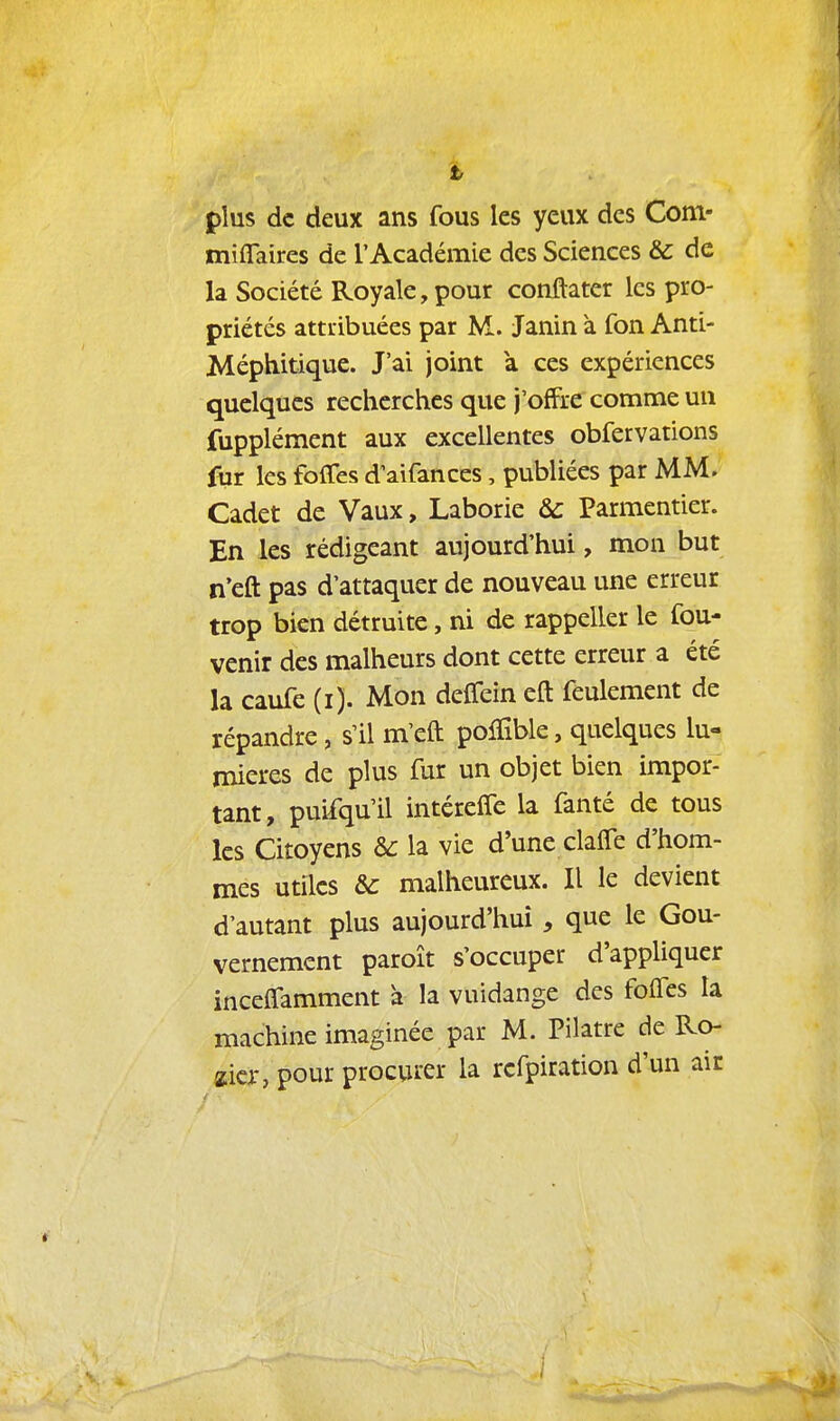 plus de deux ans fous les yeux des Com- miflaîres de l'Académie des Sciences & de la Société Royale, pour conftater les pro- priétés attribuées par M. Janin à fon Anti- Méphitique. J'ai joint a ces expériences quelques recherches que j'offre comme un fupplément aux excellentes obfervations fur les foffes d'aifances, publiées par MM. Cadet de Vaux, Laborie Ôc Parmentier. En les rédigeant aujourd'hui, mon but n'eft pas d'attaquer de nouveau une erreur trop bien détruite, ni de rappeller le fou- venir des malheurs dont cette erreur a été la caufe (i). Mon delTein eft feulement de répandre, s'il m'eft polïîble, quelques lu- mières de plus fur un objet bien impor- tant, puifqu'il intéreffe la fanté de tous les Citoyens de la vie d'une claffe d'hom- mes utiles &c malheureux. Il le devient d'autant plus aujourd'hui, que le Gou- vernement paroît s'occuper d'appliquer inceffamment à la vuidange des folfes la machine imaginée par M. Pilatre de Ro- zicr, pour procurer la rcfpiration d'un aie 1