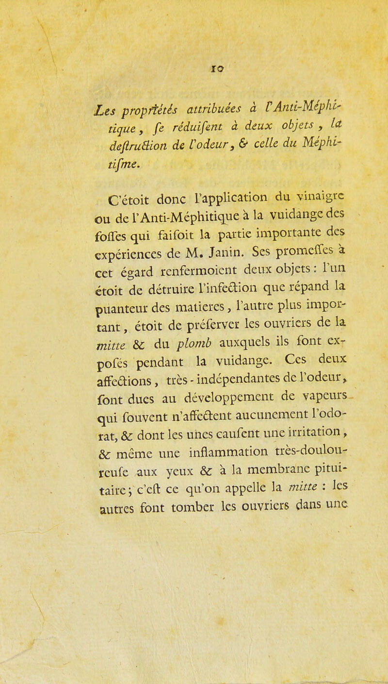 lO Les propriétés attribuées à CAnti-Méphi- tique y fe réduifent à deux objets , Id deftruâion de Codeur, & celle du Méphi- tifme. Cétoit donc rappUcation du vinaigre ou de r Anti-Méphitique à la vuidange des foffes qui faifoit la partie importante des expériences de M. Janin. Ses promeffes a cet égard renfermoient deux objets : Tun ctoit de détruire l'infedion que répand la puanteur des matières, l'autre plus impor- tant , étoit de préferver les ouvriers de la mitte &C du plomb auxquels ils font ex- pofés pendant la vuidange. Ces deux afFedions, très - indépendantes de l'odeur > font dues au développement de vapeurs qui fouvent n'afFedent aucunement l'odo- rat, & dont les unes caufent une irritation, &: même une inflammation très-doulou- reufe aux yeux & à la membrane pitui- taire ; c'eft ce qu'on appelle la mitte : les autres font tomber les ouvriers dans une