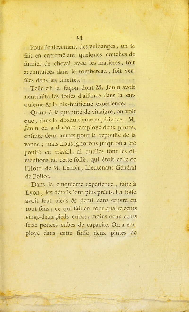 pour reiilevemcnt des vuidangcs, on k fait cil entremêlant quelques couches de fumier de cheval avec les matières, foit accumulées dans le tombereau, foit ver- fées dans les tinettes. Telle eft la façon dont M. Janin avoit neutralifé les folfes d'aifance dans la cin- quième & la dix-huitieme expérience. Quant à la quantité de vinaigre, on voit que , dans la dix-huitieme expérience , M. Janin en a d'abord employé deux pintes; enfuite deux autres pour la repoufle de la vanne ; mais nous ignorons jufqu'o.ù a été pouffé ce travail, ni quelles font les di- menfîons de cette foffe, qui étoit celle de . THotel de M. Lenoir, Lieutenant-Général de Police. Dans la cinquième expérience , faite à Lyon, les détails font plus précis. La fofle avoit fept pieds &c demi dans œuvre en tout fens ; ce qui fait en tout quatre cents vingt-deux pieds cubes, moins deux cents feize pouces cubes de capacité. On a em- ployé dans cette folfe deux pintes de