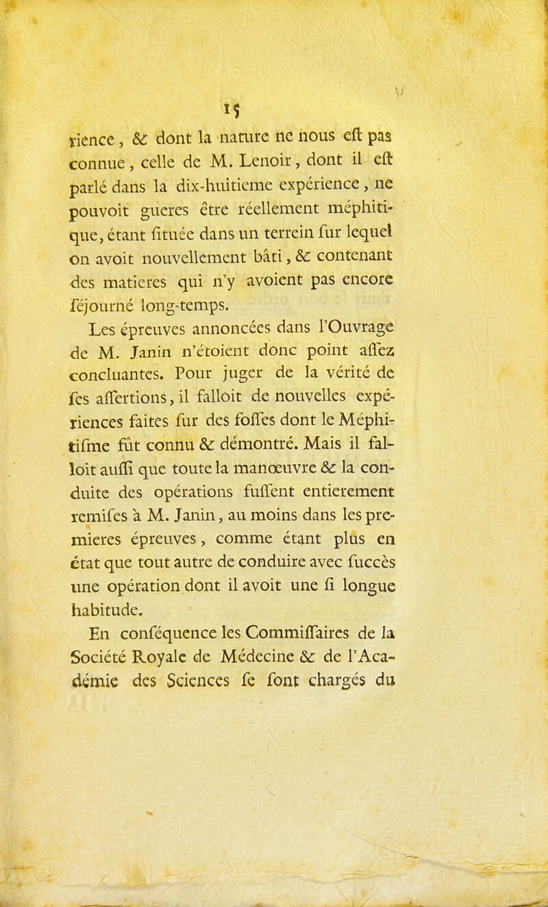 rience, & dont la nature ne nous efl: pas connue, celle de M. Lenoîr, dont il eft padé dans la dix-huiticme expérience, ne pouvoît gueres être réellement méphiti- que, étant fituée dans un terrein fur lequel on avoit nouvellement bâti, & contenant des matières qui n'y avoient pas encore féjourné long-temps. Les épreuves annoncées dans l'Ouvrage de M. Janin n'étoient donc point affez concluantes. Pour juger de la vérité de fes aflfertions, il falloit de nouvelles expé- riences faites fur des folTes dont le Méphi- tifme fût connu & démontré. Mais il fal- loit aufïi que toute la manœuvre & la con- duite des opérations fulTent entièrement remifes à M. Janin, au moins dans les pre- mières épreuves, comme étant plus en état que tout autre de conduire avec fuccès une opération dont il avoit une fi longue habitude. En conféquence les Commiffaires de la Société Royale de Médecine & de l'Aca- démie des Sciences fe font chargés du