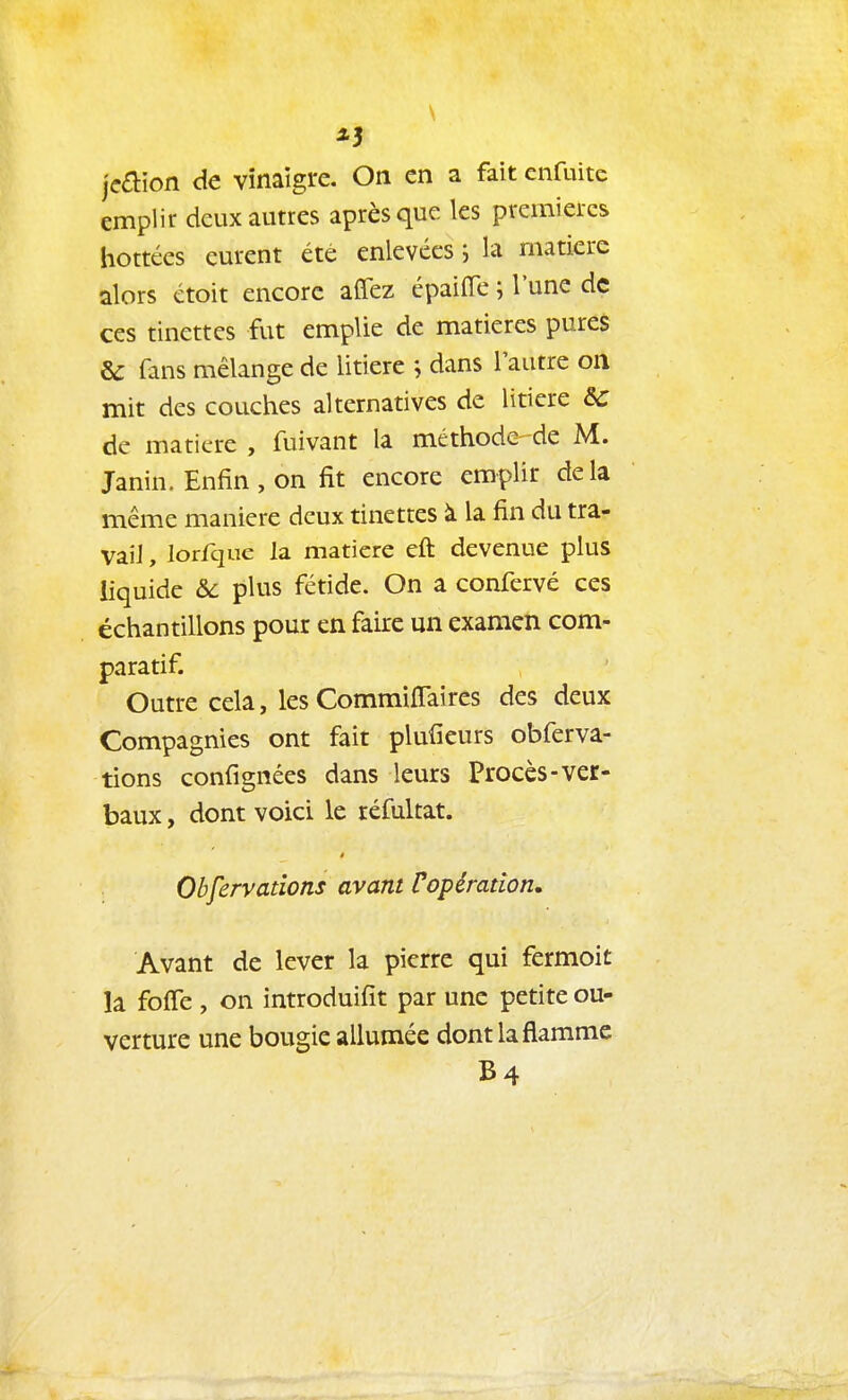 jeaion de vinaigre. On en a fait cnfuite emplir deux autres après que les premières bottées eurent été enlevées j la matière alors étoit encore affez épaiffe ; l'une de ces tinettes fut emplie de matières pureS & fans mélange de litière j dans l'autre on mit des couches alternatives de litière Se de matière , fuivant la méthode de M. Janin. Enfin , on fit encore emplir delà même manière deux tinettes à la fin du tra- vail , lorfque la matière eft devenue plus liquide &c plus fétide. On a confervé ces échantillons pour en faire un examen com- paratif. Outre cela, les Commiffaires des deux Compagnies ont fait plufieurs obferva- tions confignées dans leurs Procès-ver- baux , dont voici le réfultat. Obfervadons avant Vopération. Avant de lever la pierre qui fermoit la foffe , on introduifit par une petite ou- verture une bougie allumée dont la flamme B4