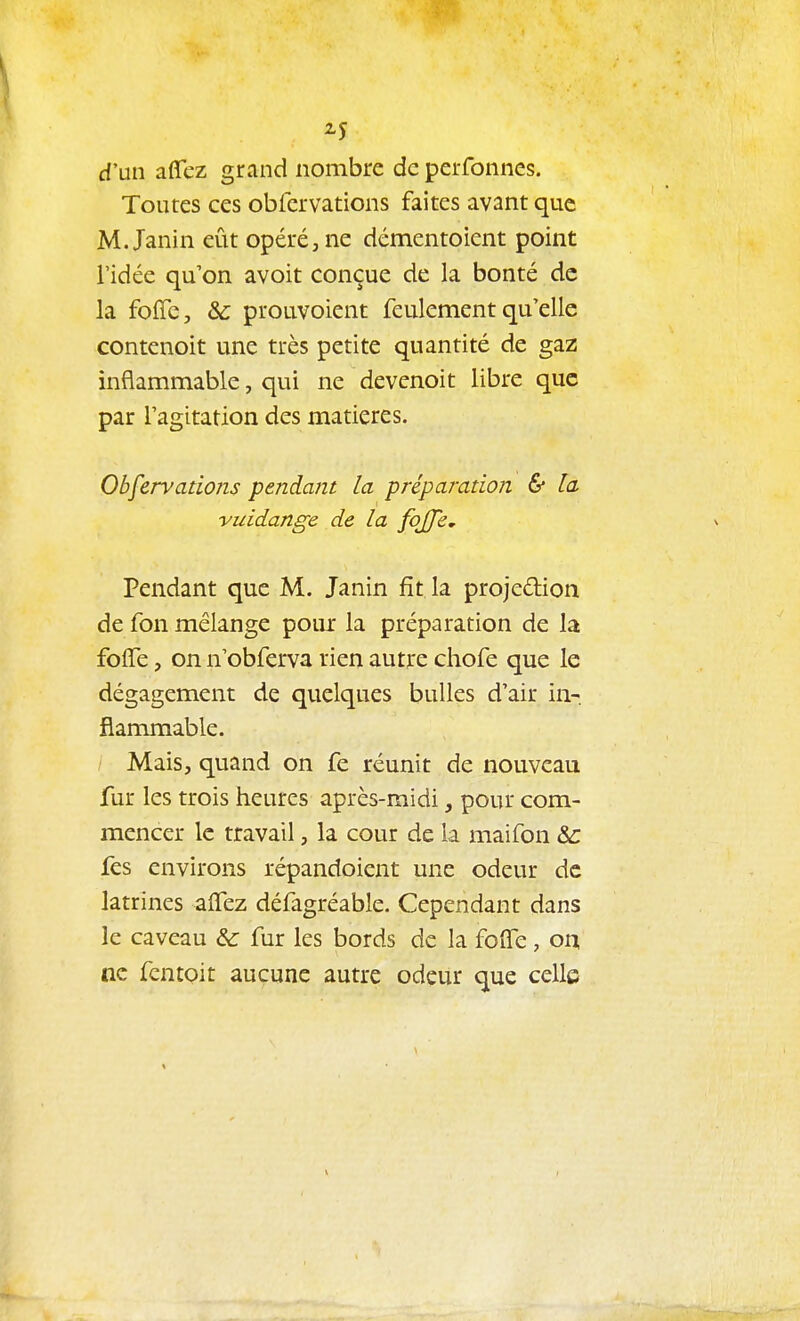 2-5 d'un affez grand nombre de perfonnes. Toutes ces obfcrvations faites avant que M. Janin eût opéré, ne démentoient point l'idée qu'on avoit conçue de la bonté de la foffe, & prouvoient feulement qu'elle contenoit une très petite quantité de gaz inflammable, qui ne devenoit libre que par l'agitation des matières. Obfcrvations pendant la préparation & la vuidange de la fojfe. Pendant que M. Janin fît la projedion de fon mélange poux la préparation de la folTe, on n'obferva rien autre chofe que le dégagement de quelques bulles d'air in- flammable. Mais, quand on fe réunit de nouveau fur les trois heures après-midi, pour com- mencer le travail, la cour de la maifon &: fes environs répandoient une odeur de latrines alTez défagréable. Cependant dans le caveau &: fur les bords de la folfe, on ne fcntoit aucune autre odeur que celle