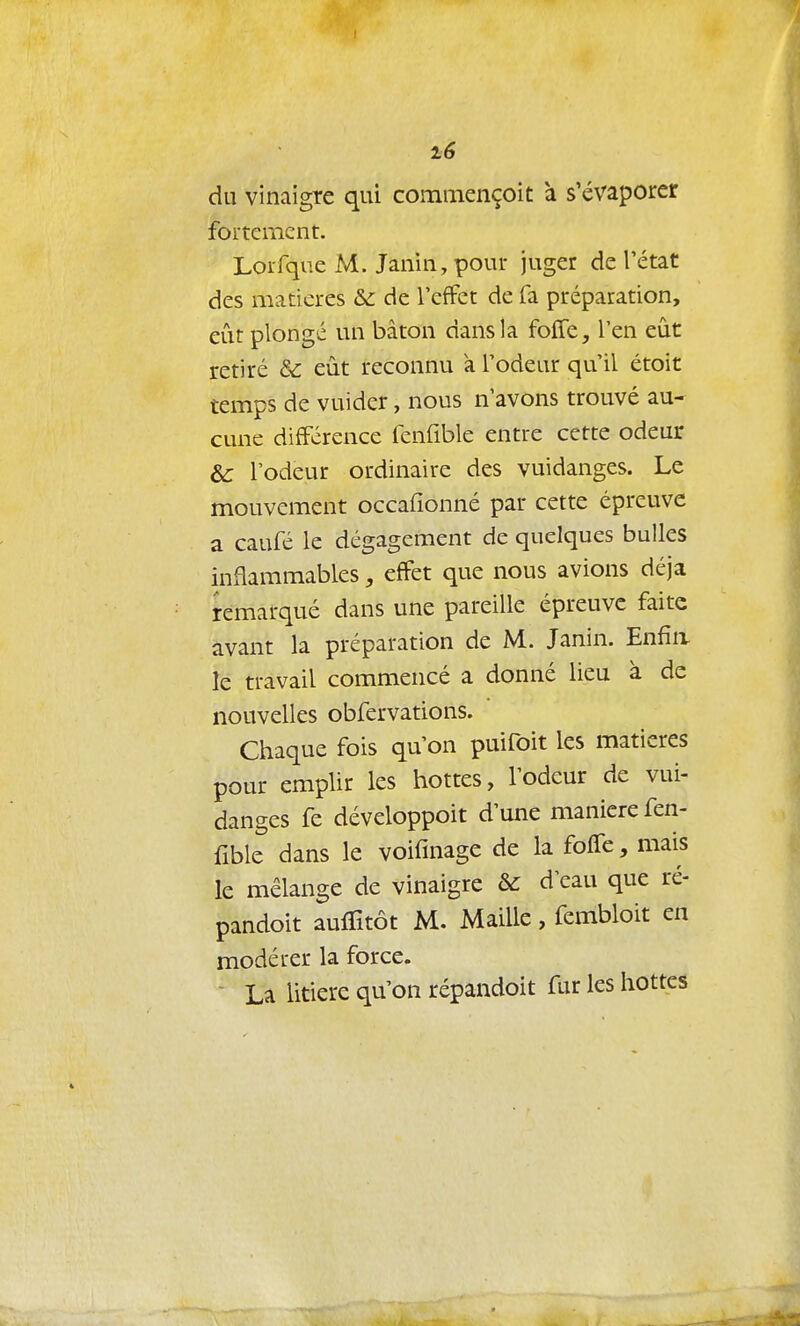 du vinaigre qui commençoit à s'évaporer fortement. Lorfqiie M. Janin, pour juger de l'état des matières &: de l'effet de fa préparation, eût plongé un bâton dans la folTe, l'en eût retiré Se eût reconnu à l'odeur qu'il étoit temps de vuider, nous n'avons trouvé au- cune différence fenfible entre cette odeur & l'odeur ordinaire des vuidanges. Le mouvement occaiîonné par cette épreuve a caufé le dégagement de quelques bulles inflammables, effet que nous avions déjà remarqué dans une pareille épreuve faite avant la préparation de M. Janin. Enfin le travail commencé a donné lieu à de nouvelles obfervations. Chaque fois qu'on puifoit les matières pour emplir les hottes, l'odeur de vui- danges fe développoit d'une manière fen- fible dans le voifinage de la foife, mais le mélange de vinaigre & d eau que ré- pandoit auffitôt M. Maille, fembloit en modérer la force. - La litière qu'on répandoit fur les hottes