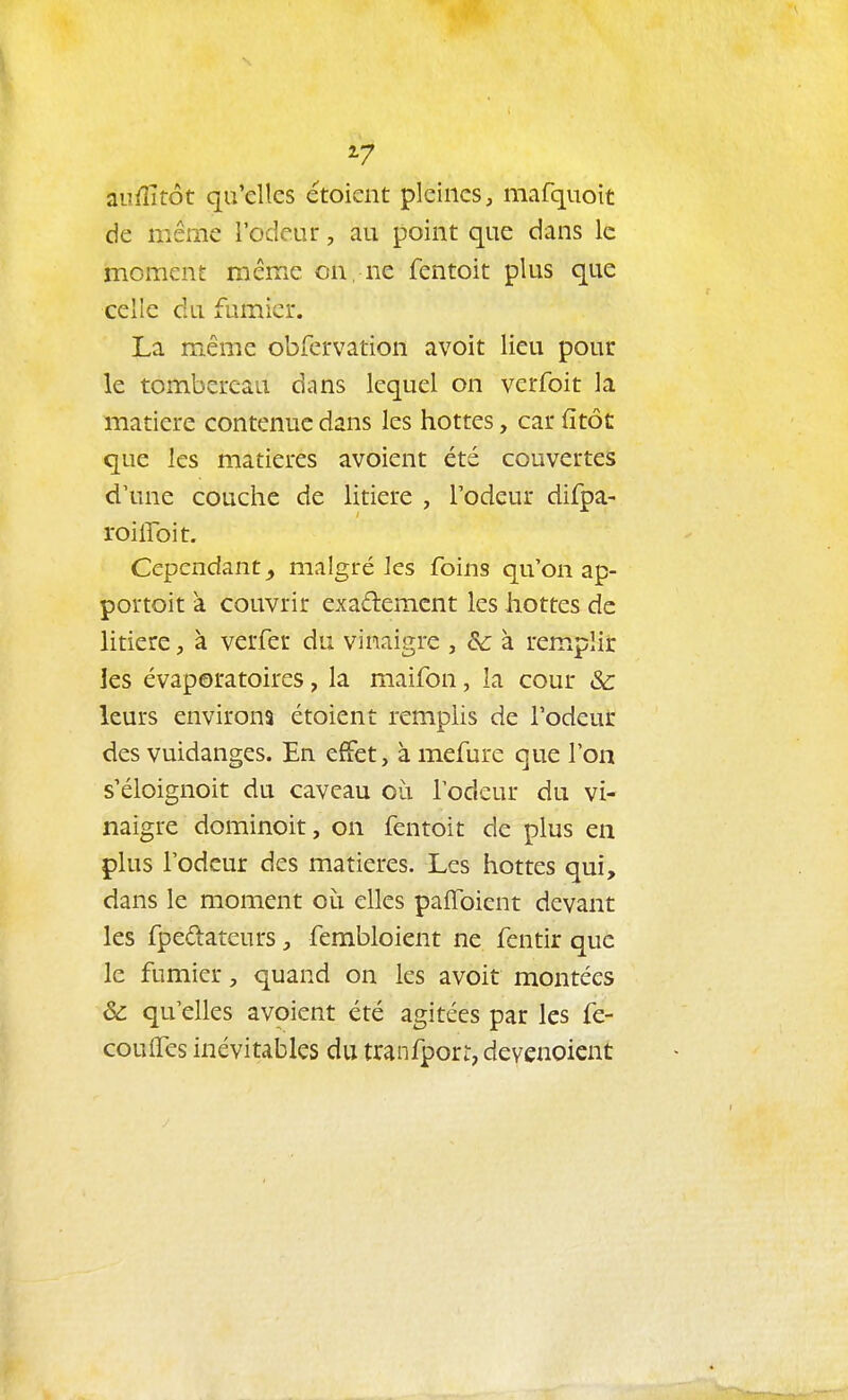 aufîitôt qu'elles étoient pleines, mafquoit de même l'odeur, au point que dans le moment même on, ne fentoit plus que celle du fumier. La même obfervation avoit lieu pour le tombereau dans lequel on verfoit la matière contenue dans les hottes, car fitôt que les matières avoient été couvertes d'une couche de litière , l'odeur difpa- roilToit. Cependant^ malgré ks foins qu'on ap- portoit à couvrir exademcnt les hottes de litière, à verfer du vinaigre , &: à rem.plir les évaporatoires, la maifon, la cour &: leurs environs étoient remplis de l'odeur des vuidanges. En effet, à mefure que l'on s'éloignoit du caveau où l'odeur du vi- naigre dominoit, on fentoit de plus en plus l'odeur des matières. Les hottes qui, dans le moment où elles paffoicnt devant les fpedateurs, fembloient ne fentir que le fumier, quand on les avoit montées & qu'elles avoient été agitées par les fe- coulfes inévitables du tranfporr, devenoient