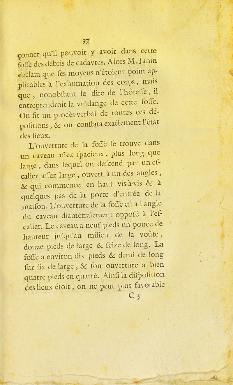 n çonner qu'il pouvoit y avoir dans cette fofTc des débris de cadavres. Alors M. Jaiiin diclara que fes moyens n étoient point ap- plicables à rexliumation des corps, mais que , nonobftant le dire de l'hôtefle, il cntreprendroit la vuklange de cette foiïe. On fit un procès-verbal de toutes ces dé- poritions,&: on conftataexadementl'état des lieux. L'ouverture de la foffe fe trouve dans un caveau affez fpacieux, plus long que large, dans lequel on defcend par unef- calier affez large, ouvert a un des angles, & qui commence en haut vis-à-vis & à quelques pas de la porte d'entrée de la maifon. L'ouverture de la foffe eft à l'angle du caveau diamétralement oppofé à l'el- calier. Le caveau a neuf pieds un pouce de hauteur jufquau milieu de la voûte, douze pieds de large & feize de long. La foffe a environ dix pieds &: demi de long fur fix de large , & fon ouverture a bien quatre pieds en quarré. Ainfî la difpofition des lieux étoit, on ne peut plus favorable C3 /