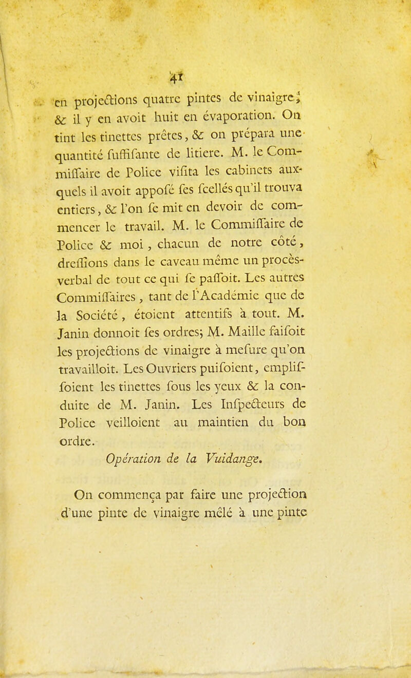 en projetions quatre pintes de vinaigre^ & il y en avoit liait en évaporation. On tint les tinettes prêtes, &: on prépara une quantité fuffifante de litière. M. le Com- milTaire de Police vifita les cabinets aux- quels il avoit appofé fes fcellés qu'il trouva entiers, & l'on fe mit en devoir de com- mencer le travail. M. le Commiffaire de Police & moi, chacun de notre côté, dreflîons dans le caveau même un procès- verbal de tout ce qui fe paflbit. Les autres Commiiïaires , tant de l'Académie que de la Société , étoient attentifs à tout. M. Janin donnoit fes ordres; M. Maille faifoit les projedions de vinaigre à mefure qu'on travailloit. Les Ouvriers puifoient, emplif- foient les tinettes fous les yeux & la con- duite de M. Janin. Les Infpedeurs de Police veilloient au maintien du boa ordre. Opération de la Vuidange, On commença par faire une projedion d'une pinte de vinaigre mêlé à une pinte