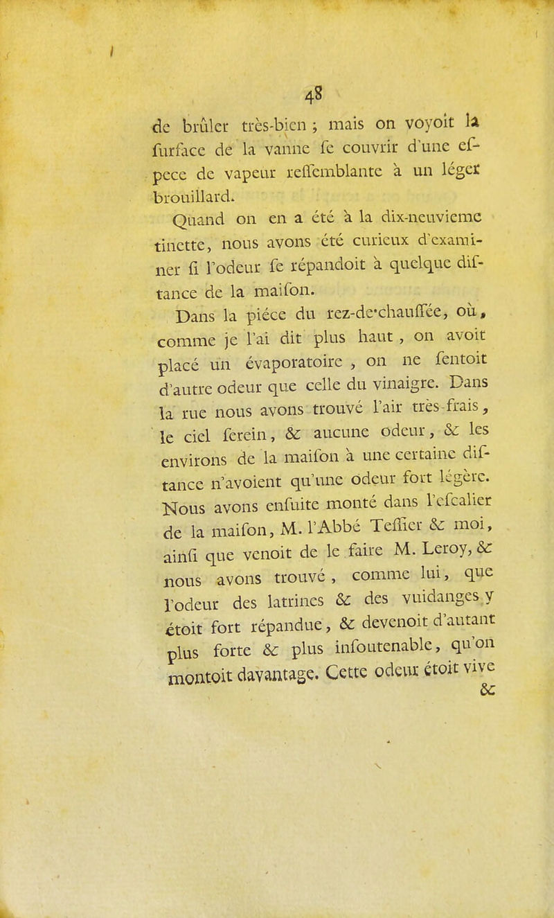 4S de brûler trcs-bicn ; mais on voyoit lâ furfacc de la vanne fe couvrir d une ef- pece de vapeur reflcmblante à un léger brouillard. Quand on en a été à la dix-neuvieme tinette, nous avons été curieux d'exami- ner fi rôdeur fe répandoit à quelque dif- tance de la maifon. Dans la pièce du rez-dc-chauffée, où, comme je 1 ai dit plus haut, on avoit placé un évaporatoire , on ne fentoit d'autre odeur que celle du vinaigre. Dans la rue nous avons trouvé l'air très-frais, le ciel ferein, &C aucune odeur, & les environs de la maifon à une certaine dif- tance n'avoient qu'une odeur fort légère. Nous avons enfuite monté dans l'efcalier de la maifon, xM. l'Abbé TefTier &c moi, ainfi que venoit de le faire M. Leroy, &: nous avons trouvé, comme lui, que l'odeur des latrines & des vuidanges.y étoit fort répandue, & devenoit d'autant plus forte & plus infoutenable, qu'on montoit davantage. Cette odeur étoit vive