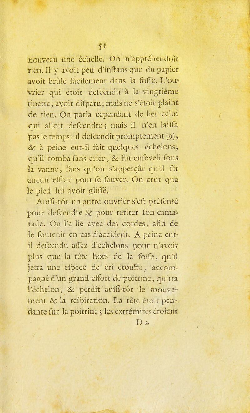 Si ïioiivcait une échelle. On n'appréhendok irièn. Il y avoit peu dinftans que du papiei' avoit brûlé facilement dans la fbfle. L'ou' Vrier qui étoit defcendu à la vingtième tinette, avoit difparu, mais ne s'étoit plaint de rien. On parla cependant de lier celui qui alloit defcendre j mais il n'en laiiTa pas le temps : il defcendit promptement (9), ^ à peine eut-il fait quelques échelons, qu'il tomba fans crier ^ & fut enfeveli fous la vanne, fans qu'on s'apperçût qu'il fît aucun effort pour fe fauven On crut que le pied lui a,voit glilTé» AufÏÏ-tôt un autre ouvrier s'eft préfcnté pour defcendre & pour retirer fon camai» rade. On l'a lié avec des cordes, afin de ïe foutenir tn cas d'accident. A peine eut^ il defcendu alTez d'échelons pour n'avoic plus que la tête hors de la foiïe, qu'il jetta une efpece de cri étou^:, acconv pagné d'un grand effort de poitrine, quitta l'échelon, & perdit aufiî-tôt le mouve- ment & la refpiration. La tête ctoit pen- dante fur la poitrine 3 les extrémités étcknt D 2,