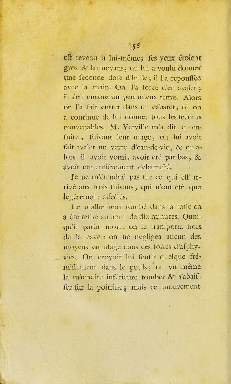 çft revenu h lui-même; fes yeux étoicnt gros & larmoyans ; on lui a voulu donneï Vine féconde dofe d huile ; il l'a repouffec avec la main. On Ta forcé d'en avaler 5 il s'eft encore un peu mieux remis. Alors on l'a fair entrer dans un cabaret, où on a continué de lui donner tous les fecours convenables. M. Verville m'a dit qu'en- fuite j fuivant leur ufage, on lui avoit fait avaler un verre d'eau-de-vie, & qu'a-i lors il avoit vomi, avoit été par bas, ôc avoit été entièrement débarraffé. Je ne m'étendrai pas fur ce qui eft ar^ îivé aux trois fuivans, qui n'ont été que légèrement affedés. Le malheureux tombé dans la fofle ei> été retiré au bout de dix minutes. Quoi- qu'il parût mort, on le tranfporta hors de la çave :- on ne négligea aucun des înoyens en ufage dans ces fortes d'afphy- 3{ies, Qn croj'oit lui fentir quelque fré- îïiijPfem.ent dans le pouls ; on vit même la mâchoire inférieure tomber & s'abaifi fç{ fur la poitrine j mais ce mouvement