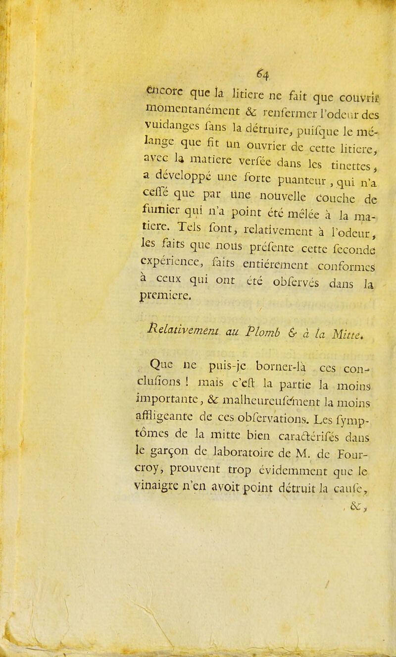 encore que îa litière ne fait que couvrit' momentanément & renfermer l'ode.ir des vuidanges fans la détruire, puifque le mé- lange que fit un ouvrier de cette litière, avec h matière verfée dans les tinettes, a développé une forte puanteur, qui n'a CGlTé que par Une nouvelle couche de flimier qui n'a point été mêlée à la ma- tière. Tels font, relativement à l'odeur, les faits que nous préfente cette féconde expérience, faits entièrement conformes à ceux qui ont été obfervés dans la première. Rdadvement au Plomb & à ta Mine. Que ne puis-jc borner-là ces con- clufïons ! mais c'eft la partie la moins importante, & malheureufdPxent la moins affligeante de ces obfervations. Les fymp- tomes de la mitte bien caradérifés dans ie garçon de laboratoire de M. de Four- croy, prouvent trop évidemment que le vinaigre n'en avoir point détruit la caufc, , 6z,