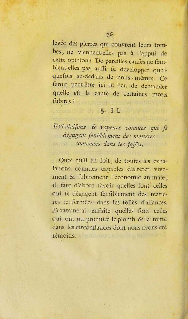 7^ levée des pierres qui couvrent leurs tom- bes, ne viennent-elles pas à l'appui de cette opinion ? De pareilles caufes ne fem- blent-elles pas aufli fe développer quel- quefois au-dedans de nous-mêmes. Qc feroit peut-être ici le lieu de demander quelle eft la caufe de certaines morts, fubites ? §. I I. Bxhalaifons & vapeurs connues qui fe dégagent fenjiblement des madères contenues dans les fojjes, . Quoi qu'il en foit, de toutes les exha- laifons connues capables d'altérer vive- ment &: fubirement l'économie animale, il faut d'abord favoir quelles font celles qui fe dégagent fenfiblement des matiè- res renfermées dans les folles d'aifancés. J'examinerai enfuitc quelles font celles qui ont pu produire le plomb & la mitte dans les circonftances dont nous avons été témoins.