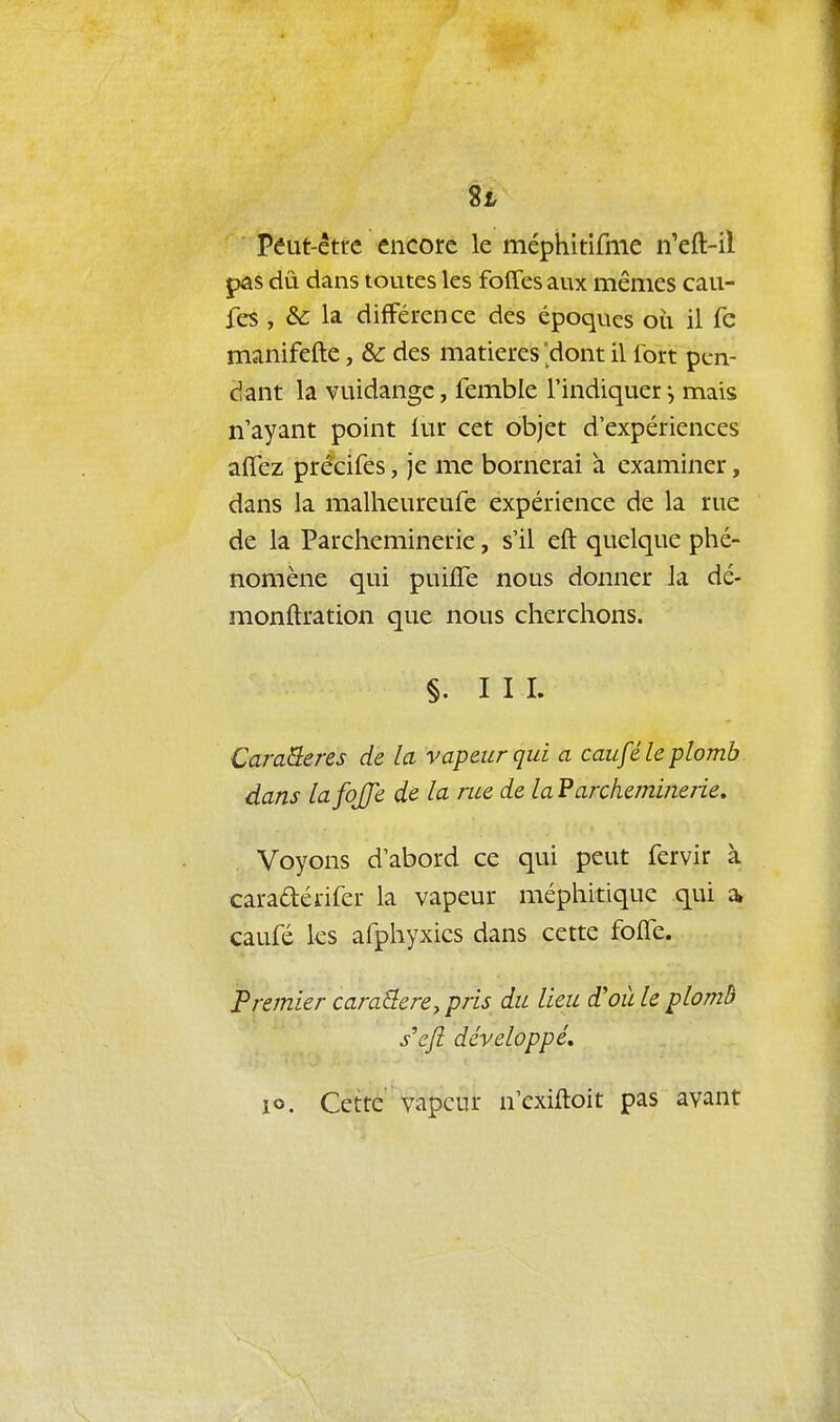 8i Péut-être encore le méphitifme n'eft-il pas dû dans toutes les foffes aux mêmes cau- fes, & la différence des époques oii il fe manifefte, & des matières 'dont il fort pen- dant la vuidange, femble l'indiquer j mais n'ayant point lur cet objet d'expériences afîez précifes, je me bornerai à examiner, dans la malheureufe expérience de la rue de la Parcheminerie, s'il eft quelque phé- nomène qui puifîe nous donner la dé- monftration que nous cherchons. §. III. CaraQeres de la vapeur qui a caufé le plomb. dans lafojje de la me de la Parcheminerie, Voyons d'abord ce qui peut fervir à caradérifer la vapeur méphitique qui a, caufé les afphyxics dans cette foffe. Premier caraBere^pris du lieu d'où le plomb s^eft développé, lo. Cette vapeur n'exiftoit pas avant