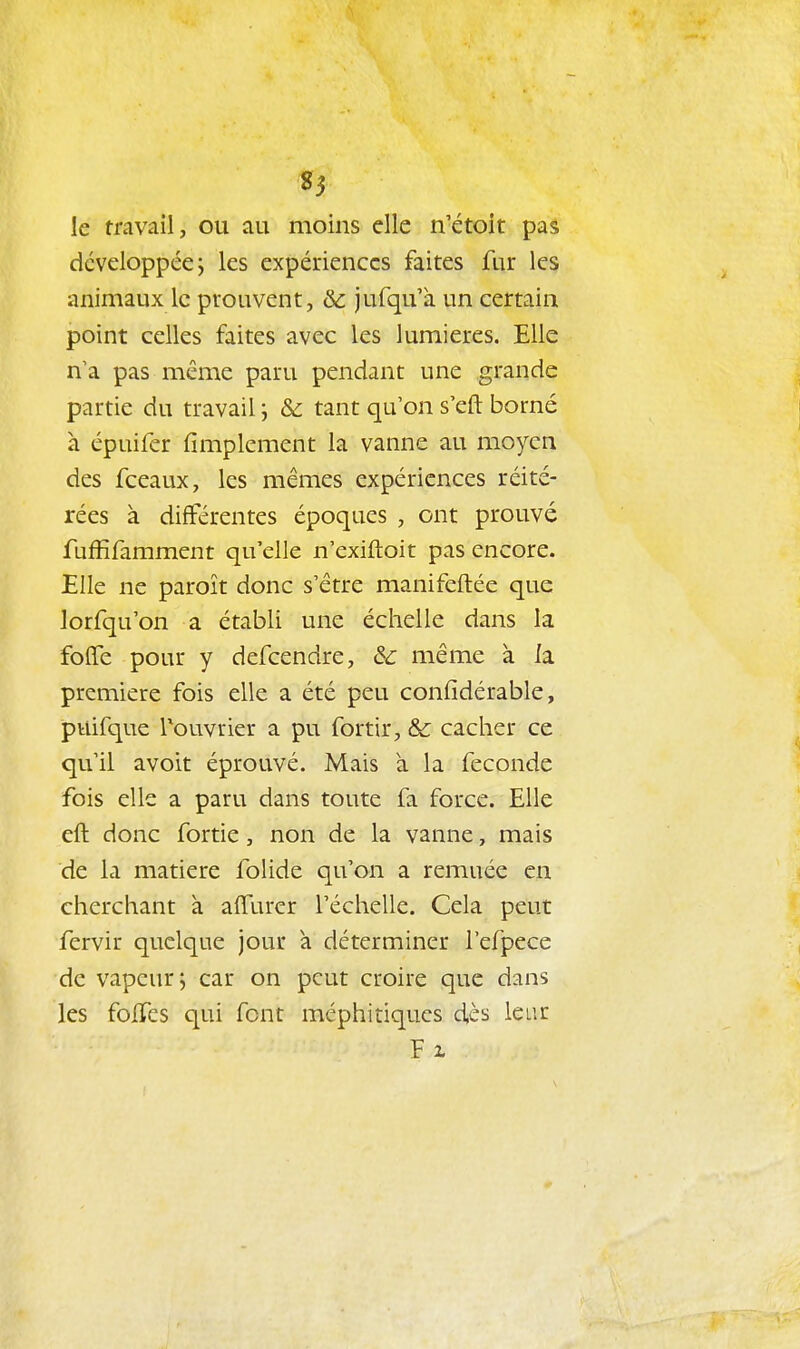 85 le travail, ou au moins elle n'étoit pas développée j les expériences faites fur les animaux le prouvent, &c jufqu'à un certain point celles faites avec les lumières. Elle n'a pas même paru pendant une grande partie du travail ; & tant qu'on s'eft borné a épuifer Amplement la vanne au moyen des fceaux, les mêmes expériences réité- rées à différentes époques , ont prouvé fuffifarament qu'elle n'exiftoit pas encore. Elle ne paroît donc s'être manifeftée que lorfqu'on a établi une échelle dans la folfe pour y defcendre, & même à la première fois elle a été peu confidérable, puifque Touvrier a pu fortir, & cacher ce qu'il avoir éprouvé. Mais à la féconde fois elle a paru dans toute fa force. Elle eft donc fortie, non de la vanne, mais de la matière folide qu'on a remuée en cherchant à alTurer l'échelle. Cela peut fervir quelque jour à déterminer l'efpece de vapeur, car on peut croire que dans les foITes qui font méphitiques d,ès leur