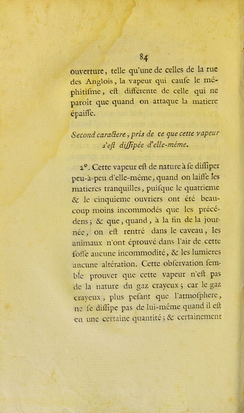 ouverture, telle qu'une de celles de la rue des Anglois, la vapeur qui caufe le mé- phitifme, eft différente de celle qui ne paroît que quand on attaque la matière épaiffe. Second caraâere, pris de ce que cette vapeur s'eft dijjipée d'elle-même, ■ x^. Cette vapeur eft de nature à fe diffiper pcu-à-peu d'elle-même, quand on laifle les matières tranquilles, puifque le quatrième &c le cinquième ouvriers ont été beau- coup moins incommodés que les précé- dens j & que, quand, à la fin de la jour- née , on eft rentré dans le caveau, les animaux n'ont éprouvé dans l'air de cette fofle aucune incommodité, & les lumières aucune altération. Cette obfervation fem- bie prouver que cette vapeur n'eft pas de la nature du gaz crayeux ^ car le gaz cr-ayeux, plus pefant que l'atmofphere, ne fe diftîpe pas de lui-même quand il eft ■ç\\ une cei-taine quantité ; & certainement