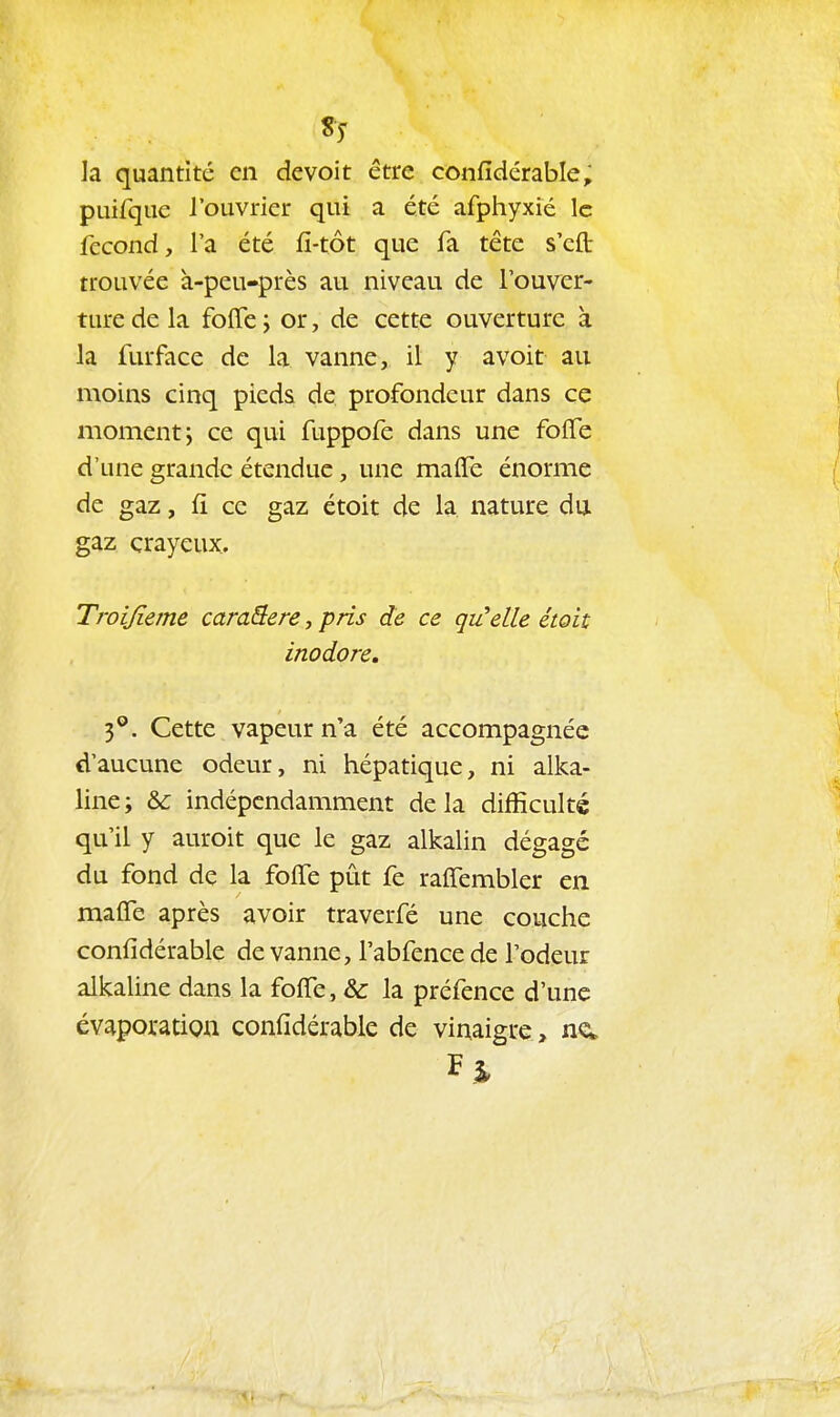 la quantité en devoit être confîdérable; puirque l'ouvrier qui a été afphyxié le fccond, l'a été fi-tôt que fa téte s'eft: trouvée à-peu-près au niveau de l'ouver- ture de la foffe j or, de cette ouverture à la furface de la vanne, il y avoir au moins cinq pieds de profondeur dans ce moment j ce qui fuppofe dans une folTe d'une grande étendue, une malfe énorme de gaz, fi ce gaz étoit de la nature du gaz crayeux. Troijïeme caraSere, pris de ce qu'elle étoit inodore. 3**. Cette vapeur n'a été accompagnée d'aucune odeur, ni hépatique, ni alka- line; & indépendamment delà difficulté qu'il y auroit que le gaz alkalin dégagé du fond de la folTe pût fe ralTembler en malfe après avoir traverfé une couche confîdérable de vanne, Tabfence de l'odeur alkaline dans la foffe, & la préfence d'une évaporatigu confîdérable de vinaigre, F %