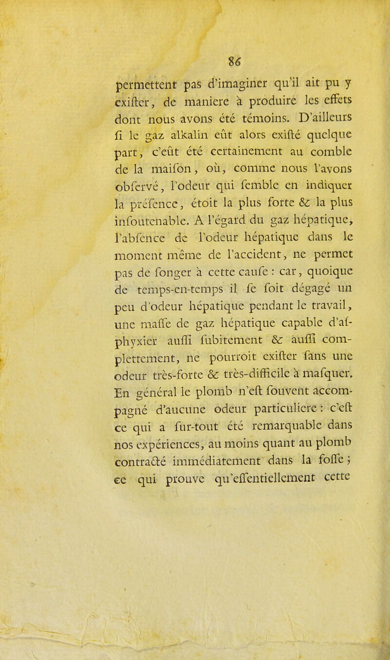 %6 permettent pas d'imaginer qu'il ait pu y exiftcr, de manière à produire les effets dont nous avons été témoins. D'ailleurs fî le gaz alkalin eût alors exifté quelque part, c'eût été certainement au comble de la maifon, où, comme nous l'avons obfervé, l'odeur qui femble en indiquer la préfence, étoit la plus forte & la plus infoutcnable. A l'égard du gaz hépatique, i'abfence de l'odeur hépatique dans le moment même de l'accident, ne permet pas de fonger à cette caufe : car, quoique de temps-en-temps il fe foit dégagé un peu d'odeur hépatique pendant le travail, une malle de gaz hépatique capable d'af- phyxier auffi fubitement & àuffi com- pletrement, ne pourroit exifter fans une odeur très-forte & très-difficile à mafquer. En général le plomb n'eft fouvent accom- pagné d'aucune odeur particulière: c'eft ce qui a fur-tout été remarquable dans nos expériences, au moins quant au plomb contraété immédiatement dans la foffe j ce qui prouve qu'elTentiellement cette