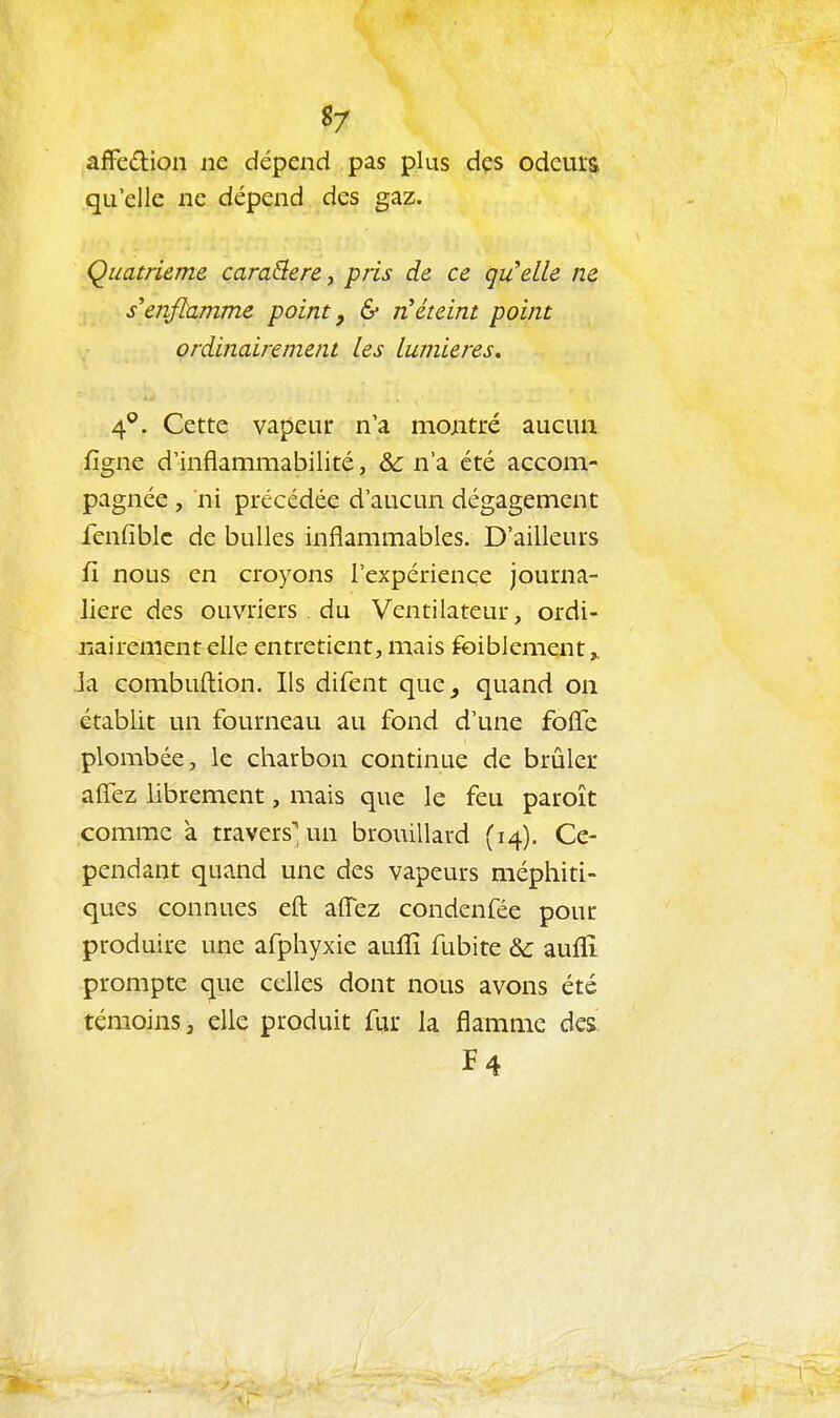 «7 afFedion ne dépend pas plus dçs odcuis qu'elle ne dépend des gaz. Quatrième caraQere, pris de ce qu'elle ne s'enflamme point, & n'éteint point ordinairement les lumières, 4°. Cette vapeur n'a montré aucun figne d'inflammabilité, &c n'a été accom- pagnée , ni précédée d'aucun dégagement fenfiblc de bulles inflammables. D'ailleurs fi nous en croyons l'expériençe journa- lière des ouvriers . du Ventilateur, ordi- nairement elle entretient, mais foiblement Ja combuftion. Ils difent que^ quand on établit un fourneau au fond d'une foffe plombée, le charbon continue de brûler affez librement, mais que le feu paroît comme à travers^ un brouillard (14). Ce- pendant quand une des vapeurs méphiti- ques connues eft affez condenfée pour produire une afphyxie auffi fubite & aufïî prompte que celles dont nous avons été témoins, elle produit fur la flamme des^ F4