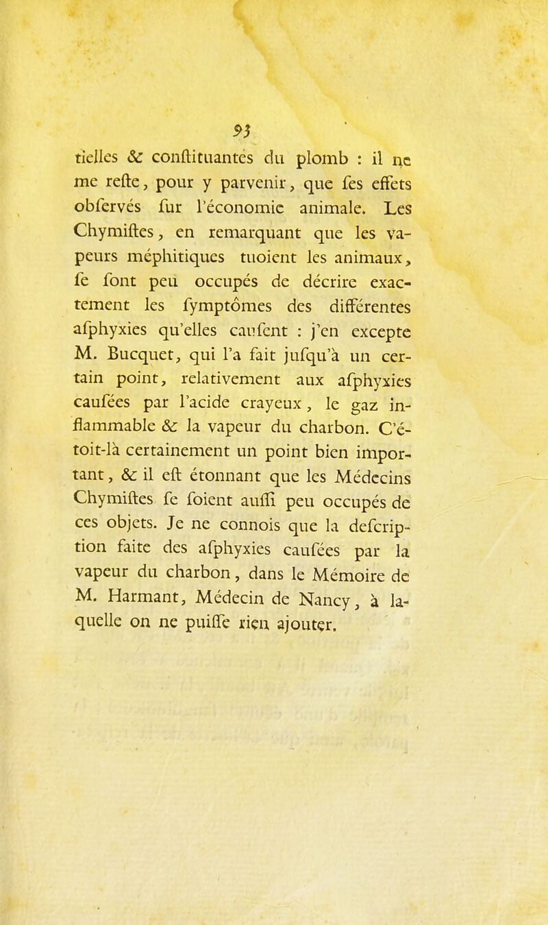 ^5 tielles 6c conftitiiantes du plomb : il ne me refte, pour y parvenir, que fes effets obfervés fur l'économie animale. Les Chymiftes, en remarquant que les va- peurs méphitiques tuoient les animaux, fe font peu occupés de décrire exac- tement les fymptômes des différentes afphyxies qu'elles caiifcnt : j'en excepte M. Bucquet, qui l'a fait jufqu'à un cer- tain point, relativement aux afphyxies caufées par l'acide crayeux, le gaz in- flammable & la vapeur du charbon. C'é- toit-là certainement un point bien impor- tant , & il efl étonnant que les Médecins Chymiiles fe foient aufîi peu occupés de ces objets. Je ne connois que la defcrip- tion faite des afphyxies caufées par la vapeur du charbon, dans le Mémoire de M. Harmant, Médecin de Nancy, à la- quelle on ne puilfe riçu ajoutçr.