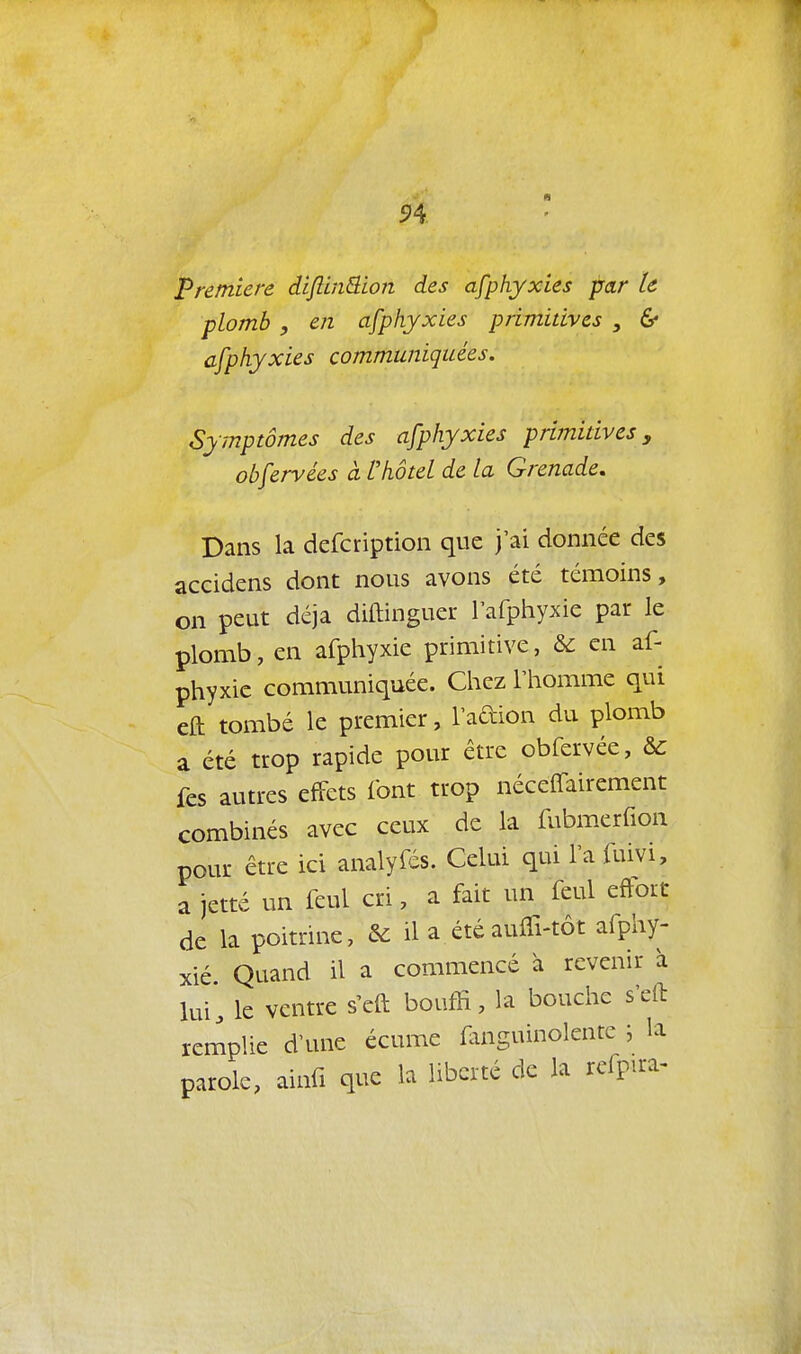 Première di/lin^ion des afphyxies par le plomb , en afphyxies primitives , & cfphyxies communiquées. Symptômes des afphyxies primitives, obfervées à l'hôtel de la Grenade, Dans la defcription que j'ai donnée des accidens dont nous avons été témoins, on peut déjà diftinguer rafphyxie par le plomb, en afphyxie primitive, & en af- phyxie communiquée. Chez l'homme qui eft tombé le premier, l'adion du plomb a été trop rapide pour être obfervée, &: fes autres effets font trop néceffairement combinés avec ceux de la fubmerfion pour être ici analyfés. Celui qui l'a fuivi, a jetté un feul cri, a fait un feul eftort de la poitrine, & il a été auffi-tôt arphy- xié Quand il a commencé h revenir à lui, le ventre s'eft bouffi, la bouche s'eft remplie d'une écume fanguinolentc ; la parole, ainfi que la liberté de la refpu-a-