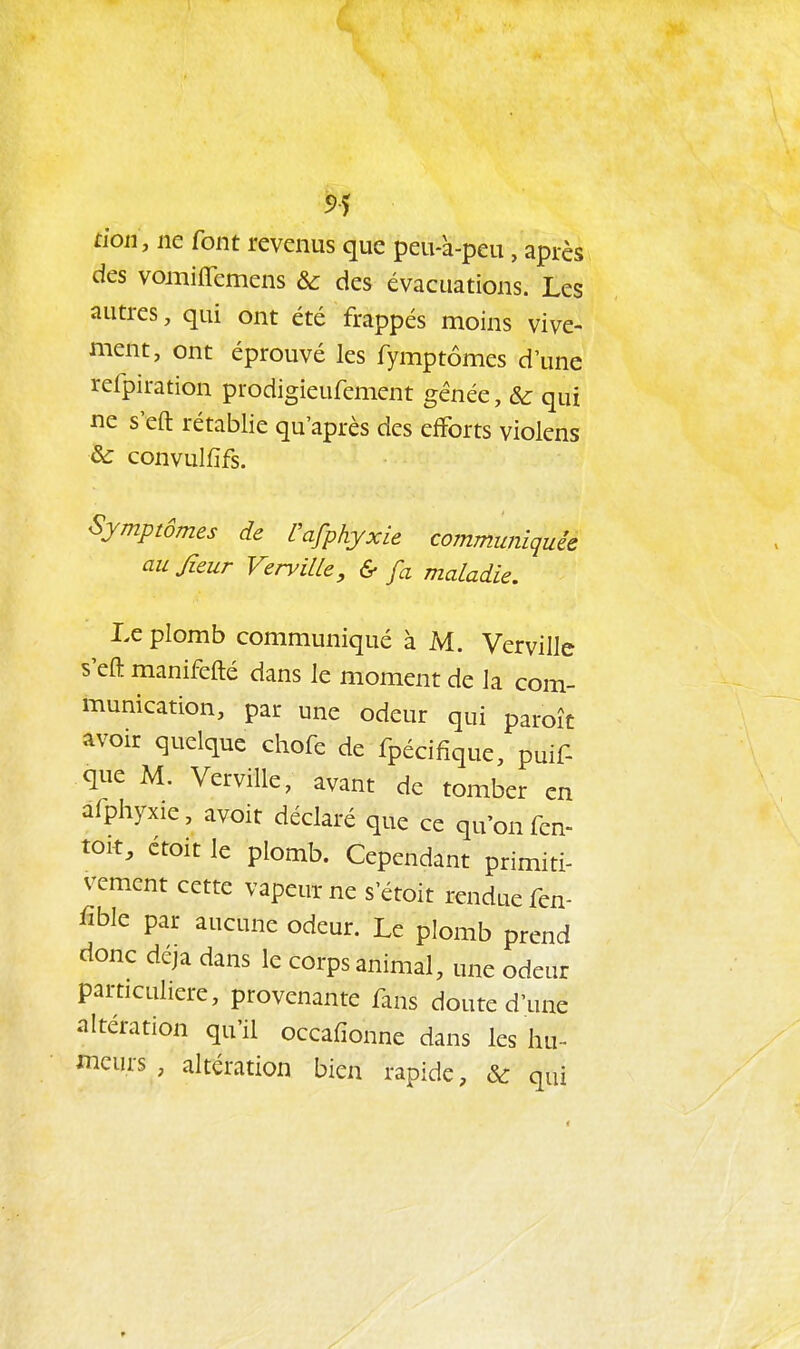 5>5 don, ne font revenus que peu-à-peu, après des vomiffemens & des évacuations. Les autres, qui ont été frappés moins vive- ment, ont éprouvé les fymptômes d'une refpiration prodigieufement gênée, & qui ne s'eft rétablie qu'après des efforts violens & convulfifs. Sjmprômes de Cafphyxie communiquée aujîeur VerviUe, & fa maladie. Le plomb communiqué à M. Vervillc s'eft manifefté dans le moment de la com- munication, par une odeur qui paroît avoir quelque chofe de fpécifique, puif- que M. Verville, avant de tomber en afphyxie, avoit déclaré que ce qu'on fen- toit, étoit le plomb. Cependant primiti- vement cette vapeur ne s'étoit rendue fen- iïble par aucune odeur. Le plomb prend donc déjà dans le corps animal, une odeur particulière, provenante fans doute d'une altération qu'il occafionne dans les hu- meurs , altération bien rapide, & qui