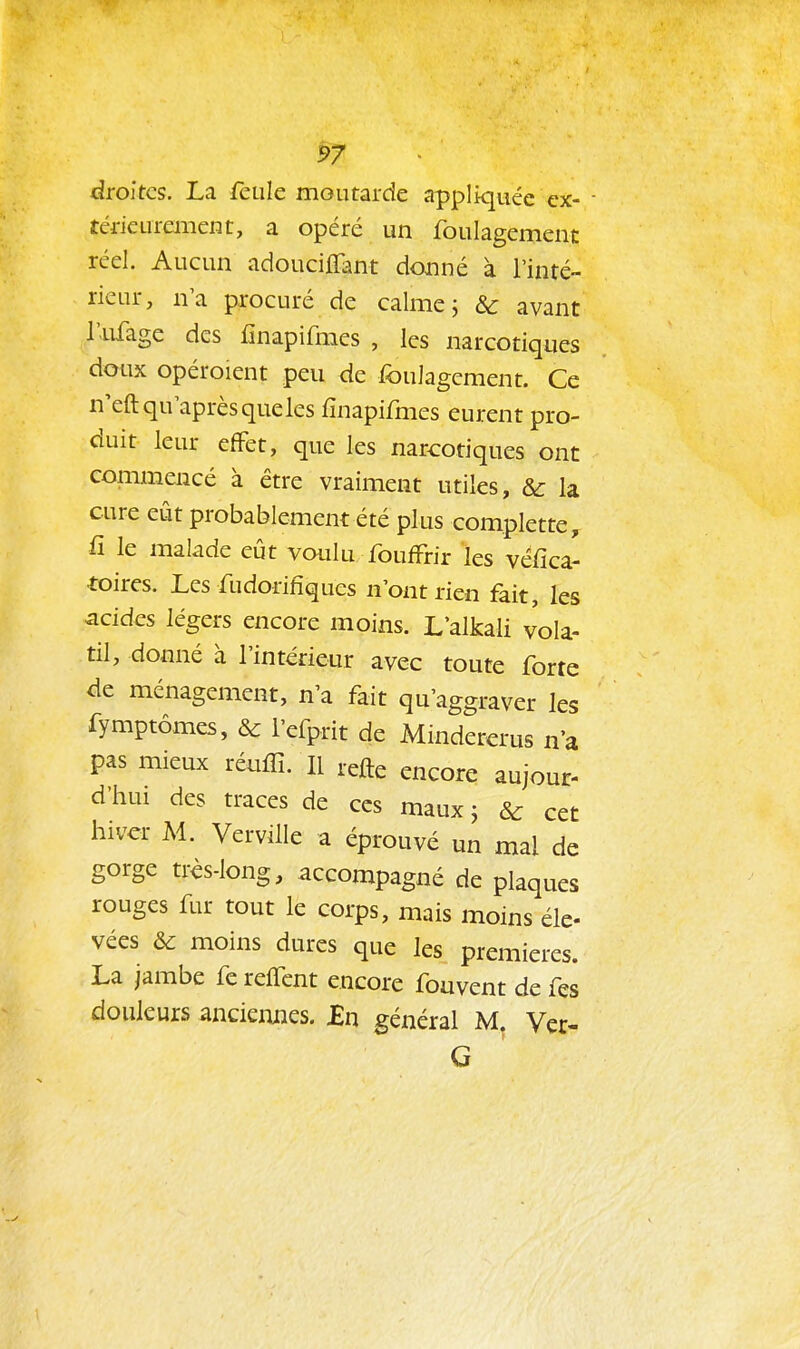 droites. La feule moutarde appliquée ex- térieurement, a opéré un foulagement réel. Aucun adouciflant donné à l'inté- rieur, na procuré de calme; & avant l'ufage des iînapifmes , les narcotiques doux opéroient peu de foulagement. Ce n'eftqu aprèsqueles fïnapifmes eurent pro- duit leur efFet, que les narcotiques ont commencé à être vraiment utiles, & la cure eût probablement été plus complette, fî le malade eut voulu foufFrir les véfica- •foires. Les fudorifiques n'ont rien fait, les acides légers encore moins. L'alkali vola- til, donné à l'intérieur avec toute forte de ménagement, n'a fait qu'aggraver les fymptômes, & l'efprit de Mindererus n'a pas mieux réuffi. Il refte encore aujour- d'hui des traces de ces maux ; & cet hiver M. Verville a éprouvé un mal de gorge très-long, accompagné de plaques rouges fur tout le corps, mais moins éle- vées & moins dures que les premières. La jambe fe relTcnt encore fouvent de fes douleurs anciennes. £n général M, Ver- G