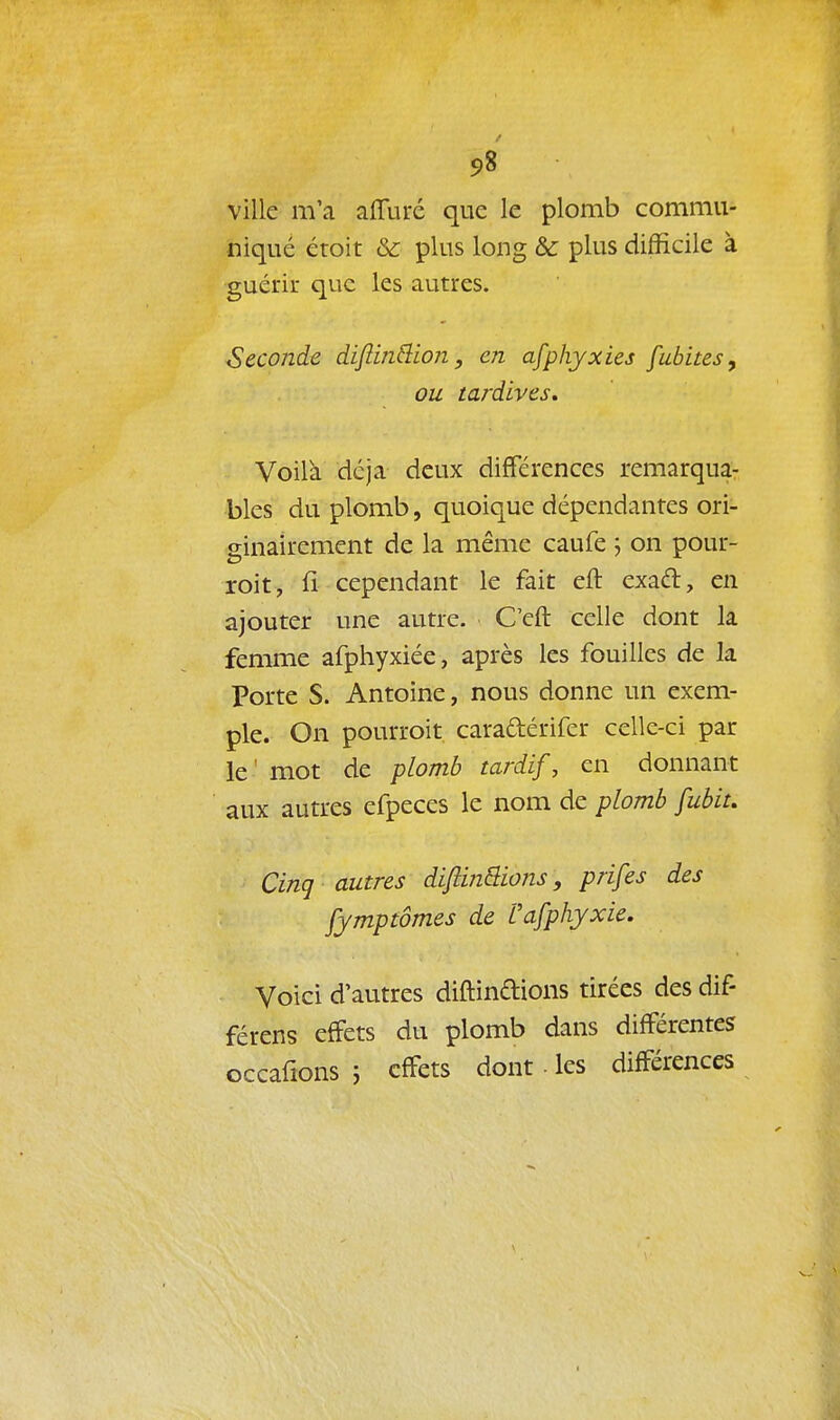 5,8 ville m'a affuré que le plomb commu- niqué éroit & plus long &c plus difficile à guérir que les autres. Seconde difim&ion, en afphyxies [ubites, ou tardives. Voilà déjà deux différences remarqua- bles du plomb, quoique dépendantes ori- ginairement de la même caufe j on pour- roit, fi cependant le fait eft exaél, en ajouter une autre. C'eft celle dont la femme afphyxiée, après les fouilles de la Porte S. Antoine, nous donne un exem- ple. On pourroit caraftérifer celle-ci par le' mot de plomb tardif, en donnant aux autres efpeces le nom de plomb fubit. Cinq autres diftinSions, prifes des fymptômes de Vafphyxie. Voici d'autres diftinftions tirées des dif- férens effets du plomb dans différentes occafions 5 effets dont les différences