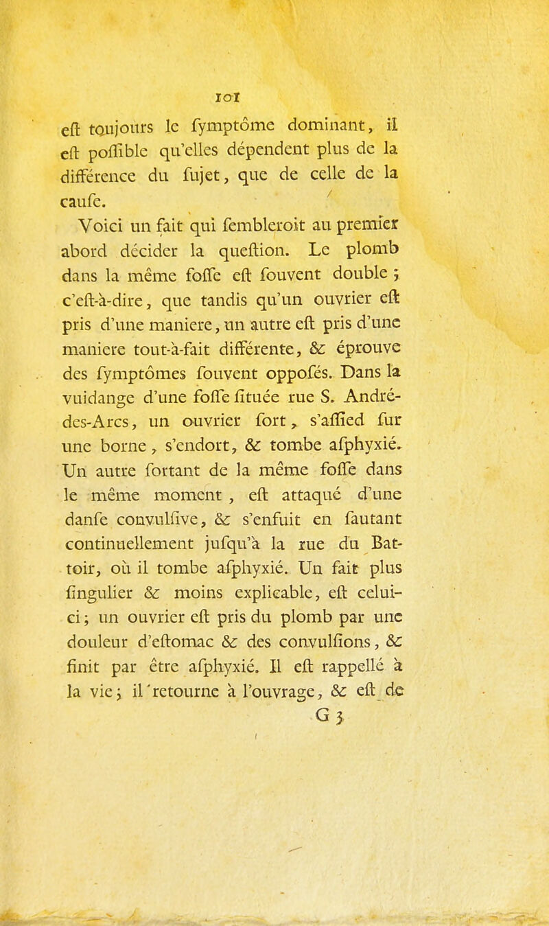 eft taujorns le fymptôme dominant, il cft pofTible qu elles dépendent plus de la différence du fujet, que de celle de la caufe. Voici un fait qui fembleroit au premier abord décider la queftion. Le plomb dans la même foffe efl: fouvent double ; c'eM-dire, que tandis qu'un ouvrier eft pris d'une manière, un autre eft pris d'une manière tout-à-fait différente, & éprouve des fymptômes fouvent oppofés. Dans la vuidange d'une foife fîtuée rue S. André- des-Arcs, un ouvrier fort, s'aiïîed fur une borne ^ s'endort, & tombe afphyxié. Un autre for tant de la même foffe dans le même moment , eft attaqué d'une danfe convulUve, & s'enfuit en fautant continuellement jufqu'a la rue du Bat- toir, où il tombe afphyxié. Un fait plus iingulier & moins explicable, eft celui- ci ; un ouvrier eft pris du plomb par une douleur d'eftomac &c des coavulfîons, &c finit par être afphyxié. Il eft rappellé à la viej irretourne à l'ouvrage, & eft de G j