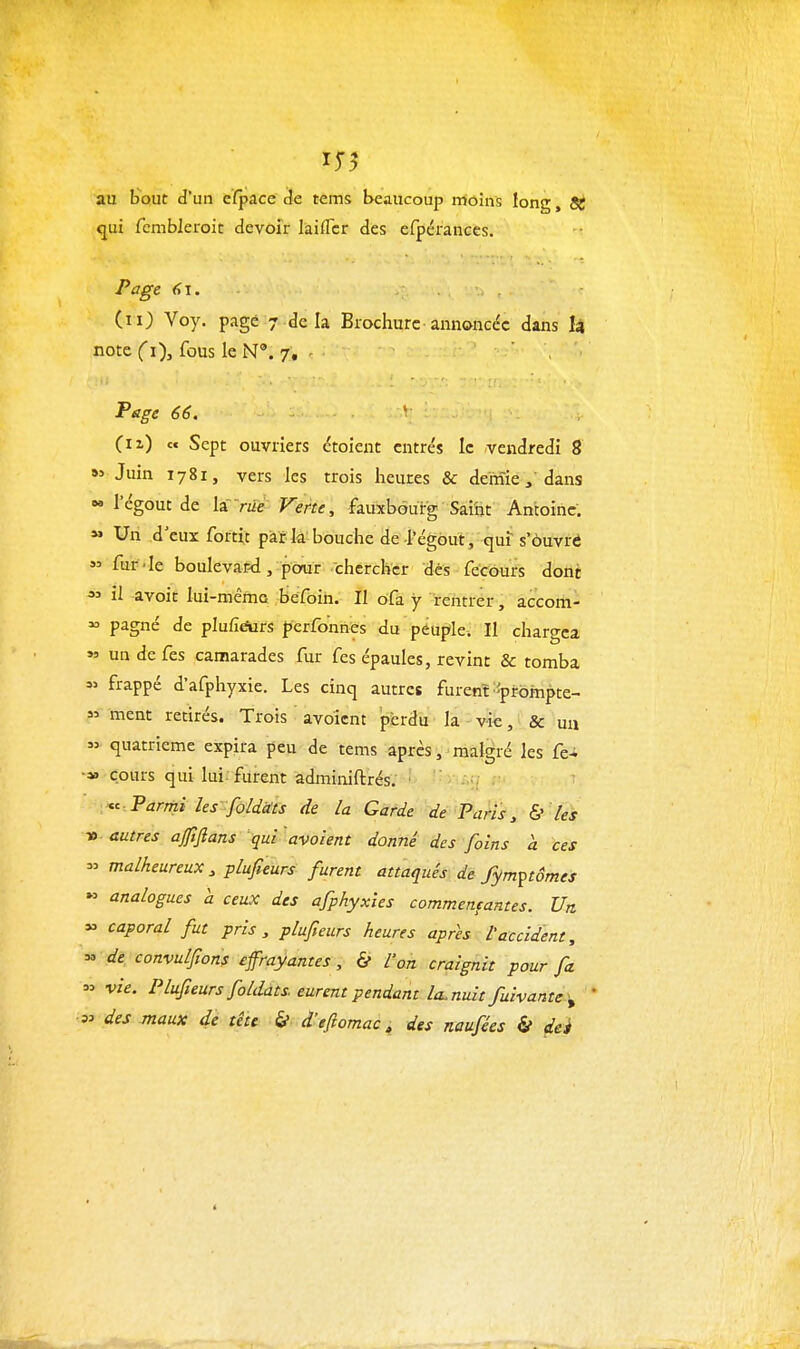 au bout d'un cïpace de tems beaucoup moins long, 3^ qui fcmbleroit devoir laiflcr des efpérances. Page 6\. (m) Voy. page 7 de la Brochure annoncée dans là note Ci), fous le N'. 7, - Page 66. ' (ix) « Sept ouvriers croient entrés le vendredi 8 Juin 1781, vers les trois heures & demiedans  l'égout de laW Verte, fauxbourg Saiin Antoine. Un d' eux fbrti,t par la bouche de-l'égout, qui s'ôuvré » fur'-le boulevar-d,-pour chercher dés fecours dont ^' il -avoit lui-mêma béfoin. Il ofa y rentrer, accom-  pagné de pIufiAirs perfonnes du peuple. Il chargea « un de fes camarades fur fes épaules, revint & tomba « frappé d'afphyxie. Les cinq autres furenï ^-prompte- » ment retirés. Trois avoicnt 'perdu la vie, & un  quatrième expira peu de tems après, malgré les fe-i •» cours qui lui. furent adminiftrés. Parmi les :fùldcits de la Garde de Paris ^ & les V. autres aftflans qui 'avaient donné des foins a ces  malheureux , plufieurs furent attaqués de fym^tômes « analogues à ceux des afphyxies commentantes. Un » caporal fut pris, plufteurs heures après l'accident ^ « de convulfions effrayantes, & l'on craignit pour fa » vie. Plufieurs folddts eurent pendant la.nuit fuivante^y des maux de tête & d'eftomac, des naufées & dei