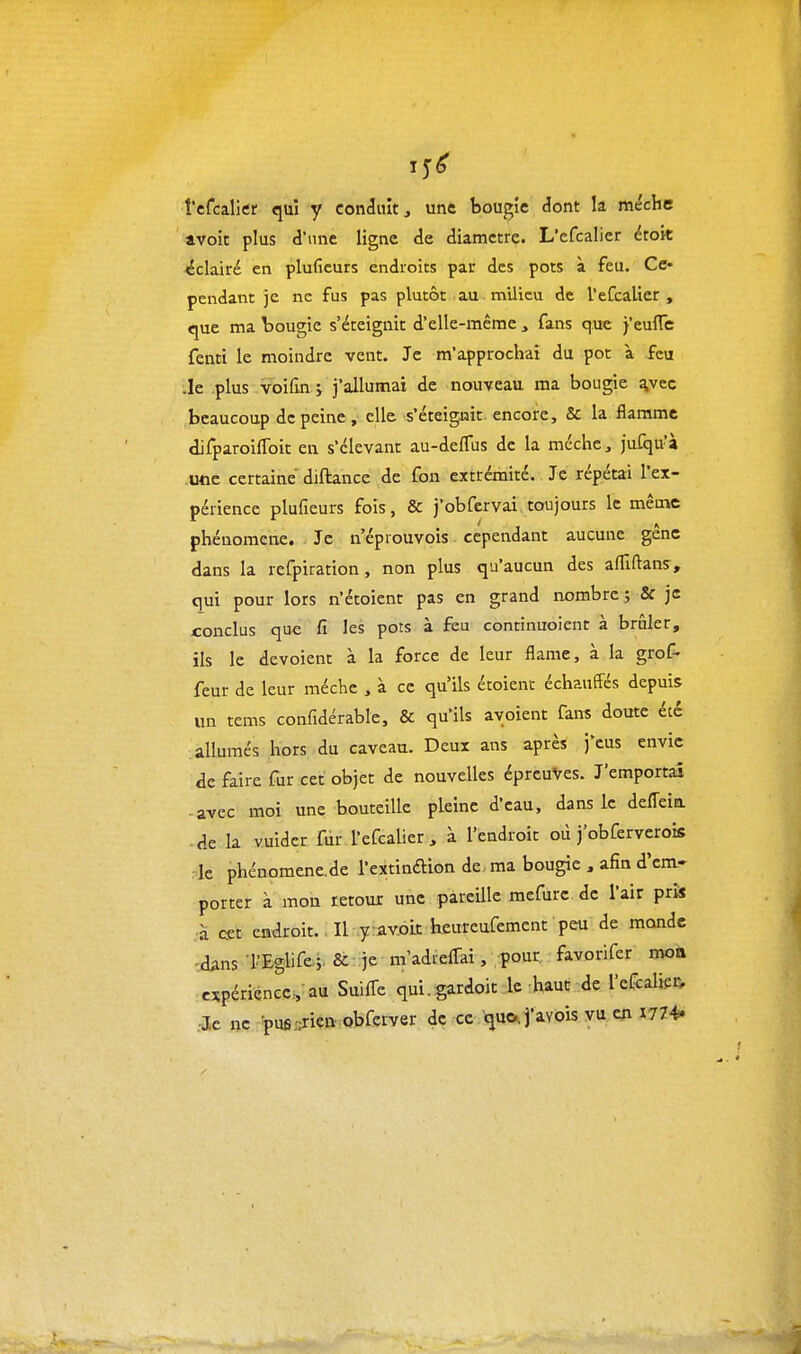 15^ l'cfcalicr qui y conduit, une bougie dont la mèche avoit plus d'une ligne de diamètre. L'cfcalicr étoit ^éclairé en pluficurs endroits par des pots à feu. Ce- pendant je ne fus pas plutôt au m'ilicu de l'cfcalicr, que ma bougie s'éteignit d'elle-même , fans que j'eulTe fenti le moindre vent. Je m'approchai du pot à feu .le plus voifîn j j'allumai de nouveau ma bougie %vec beaucoup de peine, elle s'éteignit encore. Se la flamme difparoilToit en s'élevant au-deflus de la méchc, jufqu'à -Uflc certaine diftance de fon extrémité. Je répétai l'ex- périence plufieurs fois, & j'obfervai toujours le même phénomène. Je n eprouvois cependant aucune gêne dans la refpiration, non plus qu'aucun des afllftans, qui pour lors n'étoient pas en grand iiombrcj & js conclus que fi les pots à feu continuoient à brûler, ils le dévoient à la force de leur flame, à la grof- feur de leur méchc , à ce qu'ils étoient échauffés depuis un tems confidérable, & qu'ils ayoient fans doute été allumés hors du caveau. Deux ans après j'eus envie éc faire fur cet objet de nouvelles épreuves. J'emportai -avec moi une bouteille pleine d'eau, dans le defleia • de la vuidcr fur l'efcalier , à l'endroit où j obferverois le phénomène.de l'extinftion de., ma bougie , afin d'em- porter à mon retour une pareille mefurc de l'air pris à cet endroit., Il .y-av-oit heureufement peu de monde •d^ns l'Eglise.;. & je m'adtcAki, pour favorifer moà expérience:, au Suifl-e qui. gardoit le haut de l'efcaUer, Je ne 'pufi.':riea obferver de ce que^ j'avois vu en 1774.