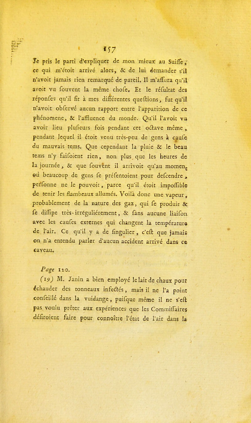 ÏT7 Te pris le parti d'expliquer de mon mieux au SuifTc ,' ce qui m'étoit arrivé alors, & de lui demander s'il n'avoir jamais rien remarqué de pareil. Il m'affura qu'il avoit vu fouvent la même chofc. Et le réfukat des rcponfes qu'il fit à mes dilferentes queftions, fut qu'il n'avoit obfervé aucun rapport entre l'apparition de ce phénomène, & l'affluence du monde. Qu'il l'avoic vu avoir lieu plufîeurs fois pendant cet odlave même , pendant lequel il étoit venu très-peu de gens à caufc du mauvais tems. Que cependant la pluie Se le beau tems n'y faifoicnt rien, non plus, que les heures de la journée ^ & que fouvent il arrivoit qu'au momen^ où beaucoup de gens fe préfentoient pour defcendre , peffonne ne le pouvoir, parce qu'il étoit impoflîblc de tenir les flambeaux allumés. Voilà donc une vapeur , probablement de la nature des gaz, qui fe produit & fc diffipe très-irrégulièrement, & fans aucune liaifon avec les caufes externes qui changent la température de l'air. Ce qu'il y a de fingulier, c'efl: que jamais on n'a entendu parler d'aucun accident arrivé dans es caveau. Page 110, (19) M. Janin a bien employé le lait de chaux pouc ^chauder des tonneaux infeftés, mais il ne l'a point confcillé dans la vuidange, puifque même il ne s'eft pas voulu prêter aux expériences que les CommilTaires défiroienc faire pour connoître l'état de l'air dans la