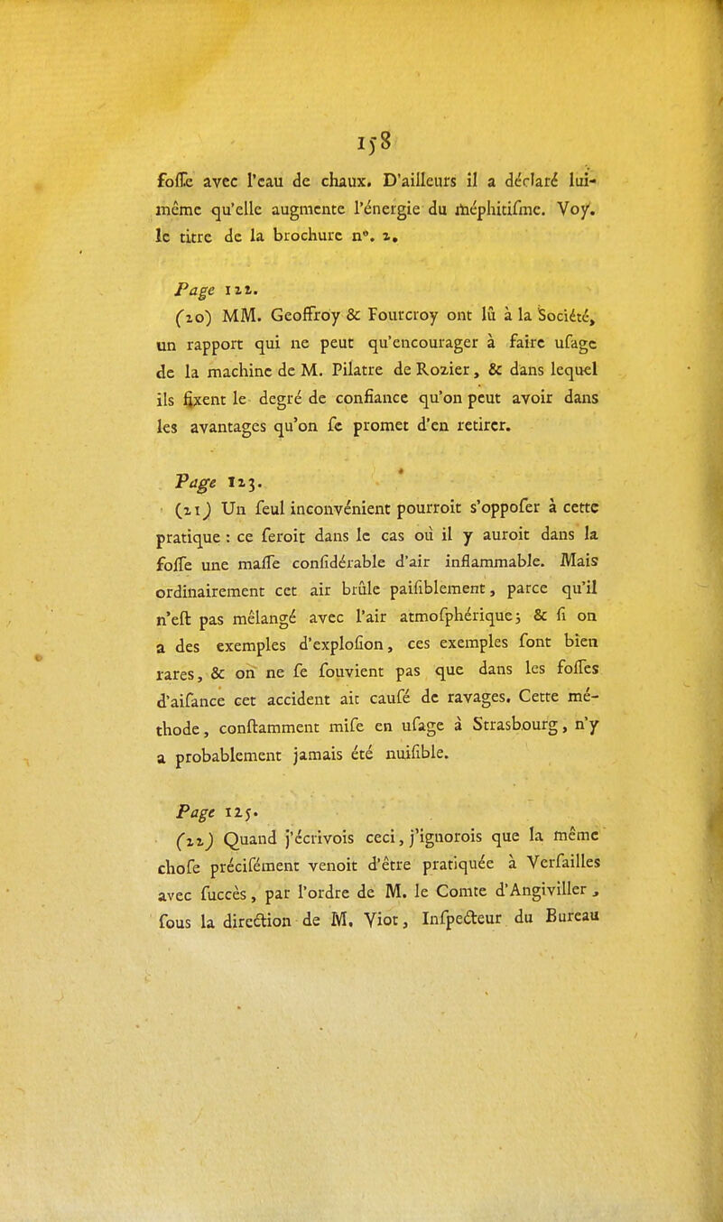 i)-8 foflic avec l'eau de chaux. D'ailleurs il a déclaré lui- même qu'elle augmente l'énergie du itéphitifmc. Vo/. le titre de la brochure n*. z. Page lit. (z6) MM. Geoffroy & Fourcroy ont lû à la iSociété, un rapport qui ne peut qu'encourager à faire ufagc de la machine de M. Pilatre de Rozier, & dans lequel ils fixent le degré de confiance qu'on peut avoir dans les avantages qu'on fc promet d'en retirer. Tage izj. (zij Un feul inconvénient pourroit s'oppofer à cette pratique : ce feroit dans le cas où il y auroit dans k folTe une maïTe confidéiable d'air inflammable. Mais ordinairement cet air brûle paifiblement, parce qu'il n'eft pas mélangé avec l'air atmofphérique; & fi on a des exemples d'explofion, ces exemples font bien rares, & on ne fe fouvient pas que dans les folTcs d'aifance cet accident ait caufé de ravages. Cette mé- thode , conftamment mife en ufage à Strasbourg, n'y a probablement jamais été nuifible. Page 125. (zz) Quand j'écrivois ceci, j'ignorois que la même chofe précifément venoit d'être pratiquée à Verfailles avec fuccès, par l'ordre de M. le Comte d'Angiviller , fous la direétion de M, Yiot, Infpedeur du Bureau