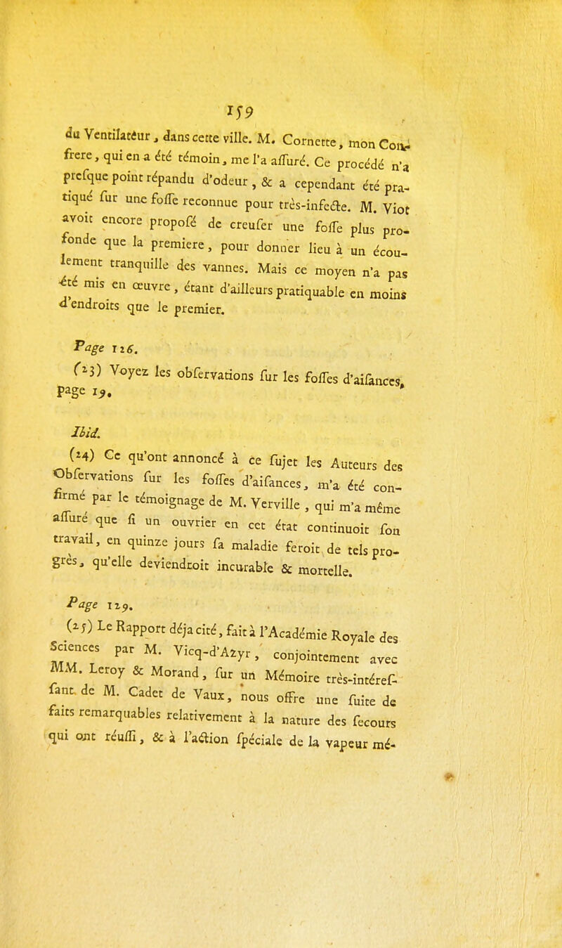 IT9 du Vcntilatiur , dans cette ville. M. Cornette. mon Coiy^ frcre, quienaété témoin, me l'a afTuré. Ce procédé n'a prcfque point répandu d'odeur ,& a cependant été pra- tiqué fur une fofTe reconnue pour trés-infedle. M Viot avoïc encore propofé de creufer une fofTe plus pro- fonde que la première, pour donner lieu à un écou- lement tranquille des vannes. Mais ce moyen n'a pas été mis en oeuvre, étant d'ailleurs pratiquable en moins <1 endroits que Je premier. Page ji6, r^S) Voyez les obfervations fur les fofTes d'aiûnccs page i^. • Cm) Ce qu'ont annoncé à ce fujct les Auteurs des Obfervations fur les foffes d'aifances, m'a été con- W par le témoignage de M. Verville , qui m'a même affure que fx un ouvrier en cet état continuoit fou travail, en quinze jours fa maladie feroit de tels pro- gres, qu'elle deviendcoit incurable & mortelle. Page Tz^. (M) Le Rapport déjacité, faità l'Académie Royale des Sciences par M. Vicq-d'A.yr, conjointement avec MM. Leroy & Morand, fur un Mémoire très-intéref- fant.de M. Cadet de Vaux, 'nous ofFre une fuite d« faits remarquables relativement à la nature des fecours <iui om réuin, & à l'adion fpéciale de la vapeur mé-