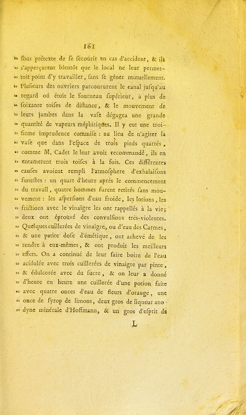 lèi ^» ïbiis prétexte de fe fccoùrir fcn cas d'accident, èc ii§  s'appcrçurcnt bientôt que le local ne leur pcrmct- toit point d'y travailler, fans fè gêner mutuellement. »ï Plufieurs des ouvriers parcoururent le canal jufqu'au 5» regard oii étoit le fournèau fupérïeur, à plus de » foixante toifes de diftafice > & le mouvement de leurs jambes dans la vafc dégagea uiie grande » quantité de vapeurs méphitiqiïcs. Il y eut une troi- i3 ficme imprudence commife : au lieu de n'agiter la »:> Vafc que dans l'efpacc de trois pieds quarrés ,  comme M. Cadet lè leur ivoit recommandé, ils en  cntaftietent trois toifes à la fois. Ces différentes » caufes avoicnt rempli l'atmôfphere d'exhalaifons  funeftes : un quart d'heure après le commenccmenc  du ttavail, quatre hommes furent retirés fans mou- 55 vement : lès afperfions d'eau froide, les lotions, les « fridions avec le vinaigre les ont rappcllés à la vie; 55 deux ont éproùvé des convulfions très-violentes. 55 Quelques cuillerées de vinaigre^ ou d'eau des Carmes , » & une petite- dofe d'émétique, ont achevé de les 55 rendre à euî-mcmes, & ont produit les meilleurs 53 effets. On a continué de leur faire boire de l'eau 55 acidulée avec trois cuillerées de vinaigre par pinte , 53 & édulcoréc avec du fucre, & on leur a donné 55 d'heure en heure une cuillerée d'une potion faite •5 avec quatre onces d'eau de fleurs d'orau<^e une « once de fyrop de limons, deux gros de liqueur ano - » dyne minérale d'Hoffmann, Se un gros d'efprit de