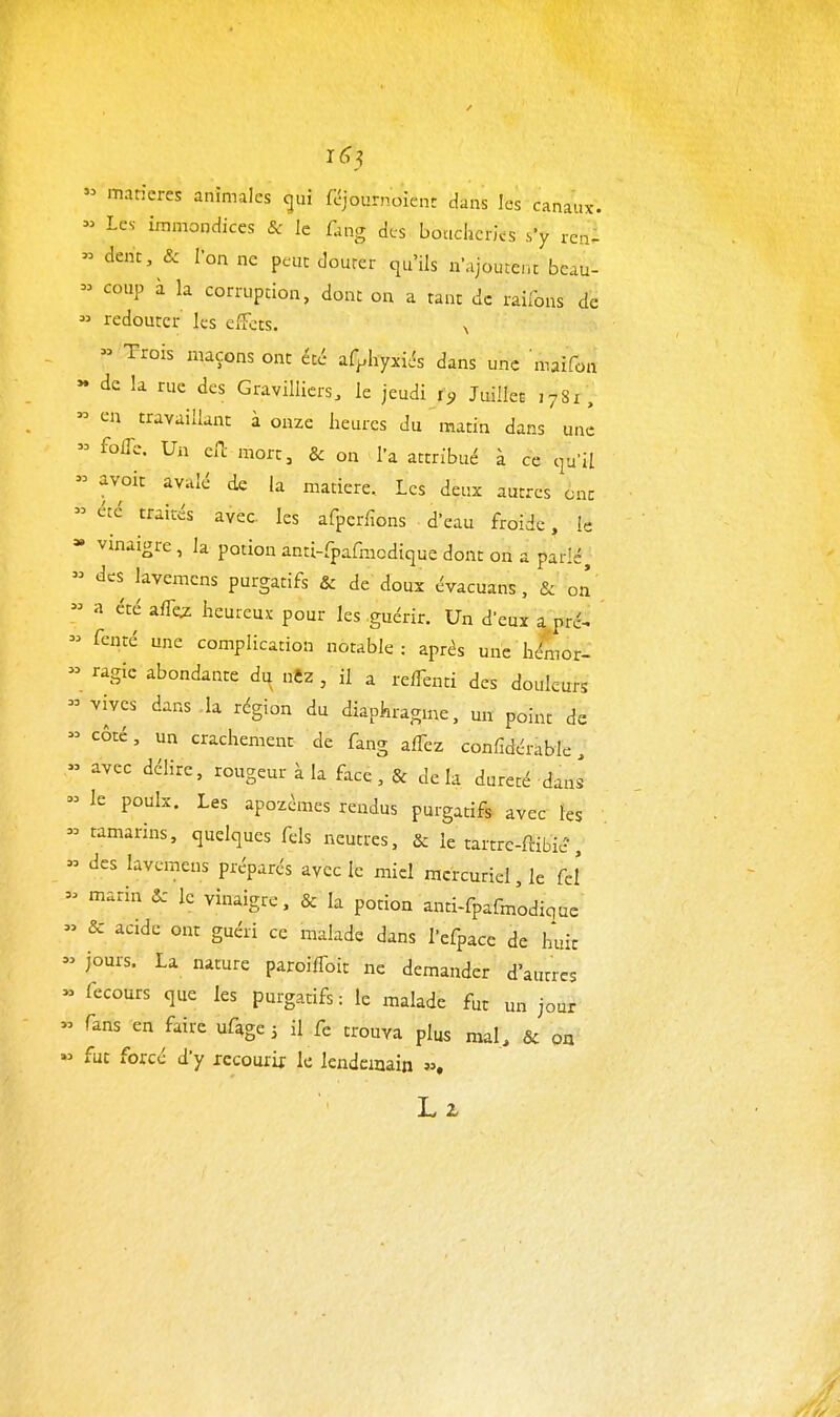 1(^5 « matières animales gui feîjournoient dans les canaux.  Les immondices &: le fang des boucheries .s'y renl » dent, & Ion ne peut douter qu'ils u'ijoutcnt bcau- - coup à la corruption, donc on a tant de raiibns de  redouter les effets. ^ » Trois maçons ont été ^iC^hyxiés dans une maifon » de la rue des Gravilliers. le jeudi i<, Juillet ,781, » en travaillant à onze heures du matin dans uni  folTc. Un eiT; mort, & on l'a attribué à ce qu'il  avoir avalé de la matière. Les deux autres ont » été traités avec les afperfions d'eau froide, le » vinaigre, la potion anti-rpafracdique dont on a parlé, » des lavemcns purgatifs & de doux évacuans, & on « a été aiTw heureux pour les guérir. Un deuï a pré^  fenté une complication notable: après une he4or- » ragic abondante dn nCz , il a refTenti des douleurs  vives dans la région du diaphragme, un point de  côté, un crachement de fang affez confidérable, » avec délire, rougeur à la face, & delà dureté dans  le poulx. Les apozémes rendus purgatifs avec les  tamarins, quelques fels neutres, & le tartre-ftibié',  des lavemens préparés avec le miel mcrcuriel,le feî - marin & le vinaigre. & la potion anti-fpafmodique » & acide ont guéri ce malade dans l'efpace de huit  jours. La nature paroiffoit ne demander d'autres » recours que les purgatifs : le malade fut un jour « fans en faire uAge j il fe trouva plus mal, & on « fut forcé d'y xccourif le lendemain s».