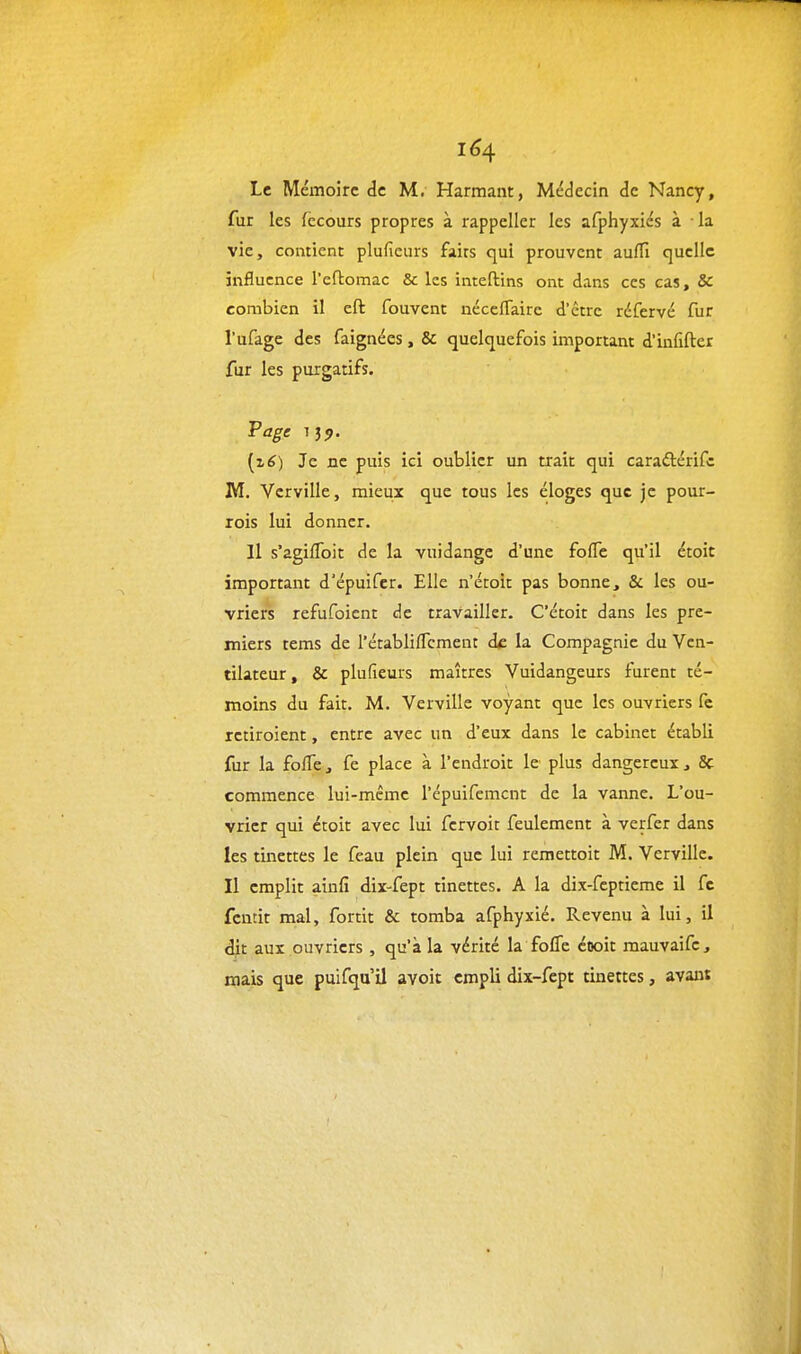 1^4 Le Mémoire de M. Harmant, Médecin de Nancy, fur les fccours propres à rappeller les afphyxiés à la vie, contient plufieurs faits qui prouvent auffi quelle influence l'eftomac & les inteftins ont dans ces cas. Se combien il eft fouvent nécefTaire d'être réfervé fur l'ufage des faignées, & quelquefois important d'infîfter fur les purgatifs. Page i3j>. [z6) Je ne puis ici oublier un trait qui cara£térifc M. Vcrville, mieux que tous les éloges que je pour- rois lui donner. 11 s'agifToit de la vuidange d'une foiïe qu'il étoit important d'épuifer. Elle n'étoit pas bonne, & les ou- vriers refufoient de travailler. C'étoit dans les pre- miers tems de l'établiffcment de la Compagnie du Ven- tilateur , & plufieurs maîtres Vuidangeurs furent té- moins du fait. M. Vcrville voyant que les ouvriers fe rctiroient, entre avec un d'eux dans le cabinet établi fur la foffe, fe place à l'endroit le plus dangereux, 8c commence lui-même l'épuifemcnt de la vanne. L'ou- vrier qui étoit avec lui fcrvoit feulement à verfer dans les tinettes le feau plein que lui remettoit M. Vcrville. Il emplit ainfi dix-fept tinettes. A la dix-feptieme il fc fcntit mal, fortit & tomba afphyxié. Revenu à lui, il dit aux ouvriers , qu'à la vérité la folTe cooit mauvaifc, mais que puifqu'il avoit empli dix-fept tinettes, avani