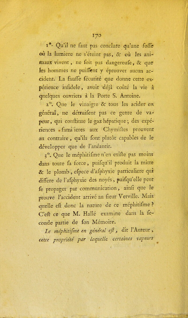 170 1*- Qu'il ne faut pas conclure qu'une foiïè où la lumière ne s'éteint pas, ôc où les ani- maux vivent, ne foit pas dangereufe, & que les hommes ne puiflênt y éprouver aucun ac- cident. La fauffe fécurité que donne cette ex- périence infidèle, avoir déjà coûté la vie à quelques ouvriers à la Porte S. Antoine. z°. Que le vinaigre & tous les acides en général, ne détruifent pas ce genre de va- peur, qui conftitue le gaz hépatique des expé- . tïences ■ fami'ieres aux Chymiftes prouvent aa contraire, qu'ils font plutôt capables de le développer que de l'anéantir. 5°'. Que le méphitifme n'en exifte pas moins dans toute fa force, puifqu'il produit la mitte & le plomb , efpece d'afphyxie particulière qui diffère de l'afphyxie des noyés, puifqu'elle peut fe propager par communication, ainfi que le prouve l'accident arrivé au fieur Verville. Mais quelle eft donc la nature de ce méphitifme ? C'eft ce que M. Hallé examine dans la fé- conde partie de fon Mémoire. Le méphitifme en général ejl j dit l'Auteur, cette propriété par laquelle certaines vapeurs