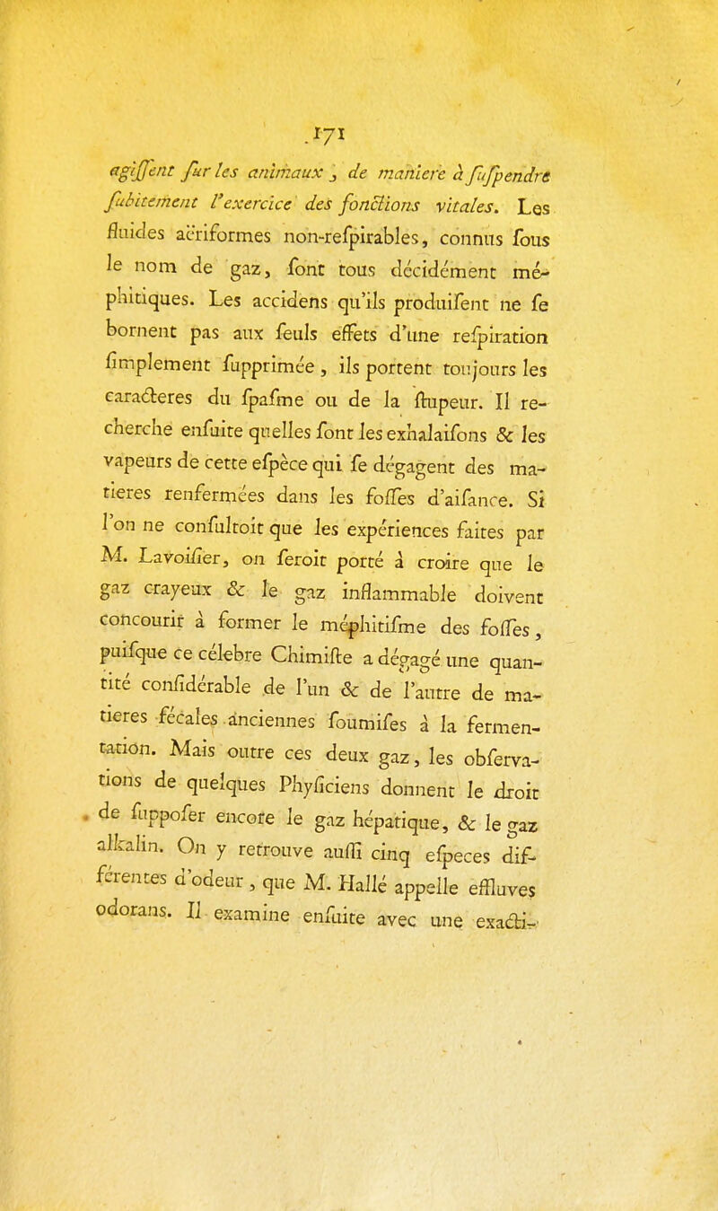 -^71 agijjent furies anirhaux j de manière àfufpendrs fubitement l'exercice des fonciions vitales. Les fluides acriformes non-refpirables, connus fous le nom de gaz, font tous décidément mé^ phitiques. Les accidens qu'ils produifenc ne fe bornent pas aux feuls effets d'une refplration fimplement fupprimée , ils portent toujours les earaderes du fpafme ou de la ftupeur. Il re- cherche enfuite quelles font les exhalaifons & les vapeurs de cette efpèce qui fe dégagent des ma- tières renfermées dans les foffes d'aifance. Si l'on ne confultoit que les expériences faites par M. Lavoi/îer, on feroit porté à croire que le gaz crayeux & le gaz inflammable doivent concourir à former le méphitifme des foffes, puifque ce célèbre Chimifte a dégagé une quan- tité confîdérable ,de l'un & de Vautre de ma- tières fécales anciennes foumifes à la fermen- mi<in. Mais outre ces deux gaz, les obferva- tions de quelques Phyfîciens donnent le droit . de fappofer encore le gaz hépatique, & le gaz alkalin. On y retrouve auffi cinq efpeces dif- férentes d'odeur , que M. Hallé appelle effluves odorans. IJ examine enfuite avec une exadi.'