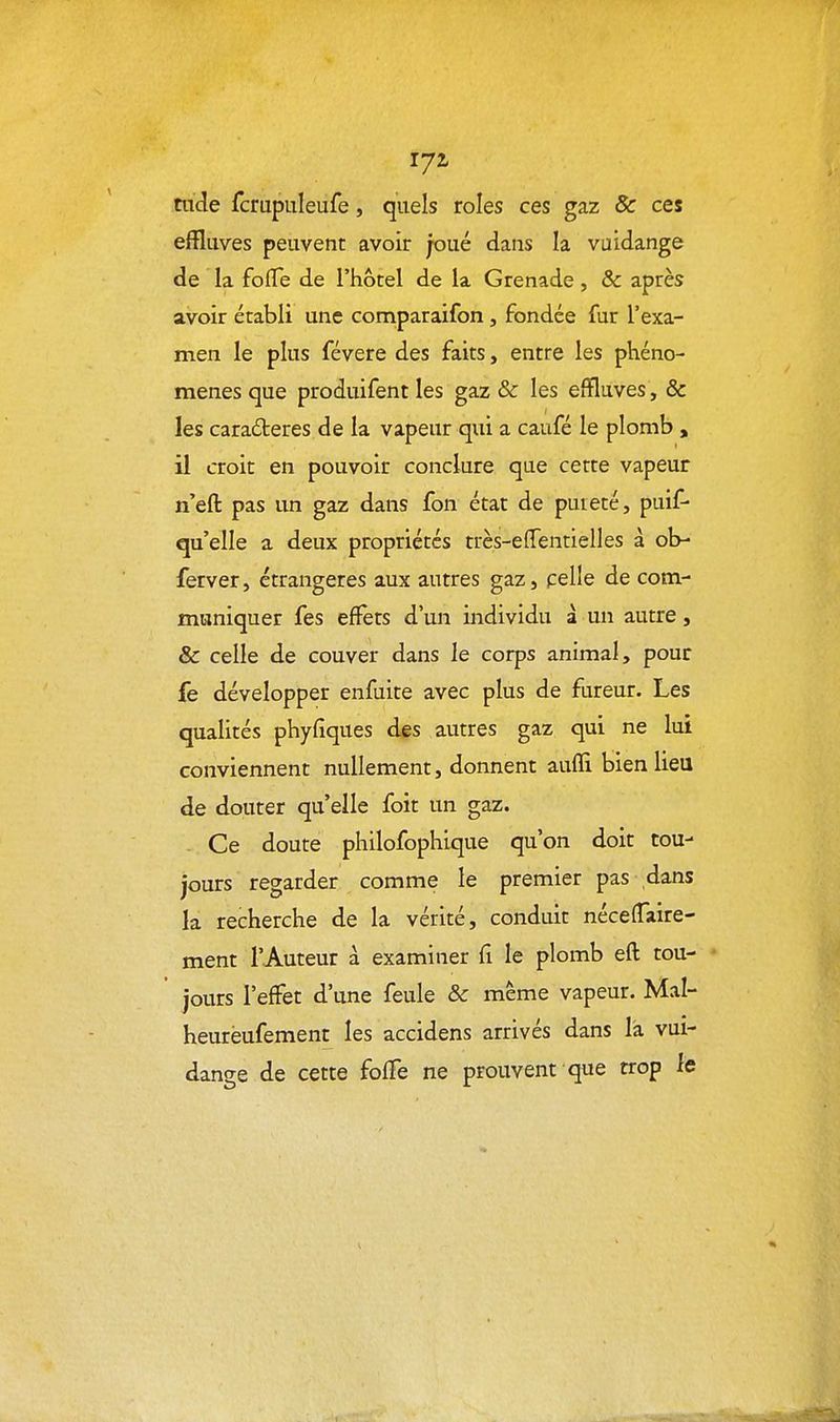tude fcrupuleufe, quels rôles ces gaz & ces effluves peuvent avoir joué dans la vuidange de la fofTe de l'hôtel de la Grenade, & après avoir établi une comparaifon, fondée fur l'exa- men le plus févere des faits, entre les phéno- mènes que produifent les gaz & les effluves, & les caractères de la vapeur qui a caufé le plomb » il croit en pouvoir conclure que cette vapeur n'eft pas un gaz dans fon état de puieté, puif- qu'elle a deux propriétés très-effentielles à ob- ferver, étrangères aux autres gazj pelle de com- muniquer fes effets d'un individu à un autre, & celle de couver dans le corps animal, pour fe développer enfuite avec plus de fureur. Les qualités phyfîques des autres gaz qui ne lui conviennent nullement, donnent aufli bien lieu de douter qu'elle foit un gaz. Ce doute philofophique qu'on doit tou- jours regarder comme le premier pas dans la recherche de la vérité, conduit néceffaire- ment l'Auteur à examiner fi le plomb eft tou- jours l'effet d'une feule & même vapeur. Mal- heurèufement les accidens arrivés dans là vui- dange de cette foffe ne prouvent que trop le