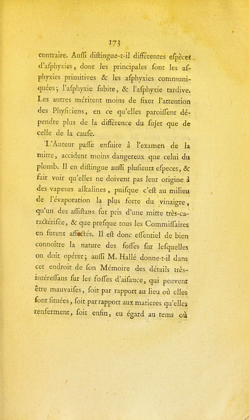 « 17^ contraire. Auffî dîftingue-t-il difFérentes efpèceS dafphyxies, dont les principales font les af- phyxies primitives & les afphyxies communi- quées j rafphyxie fubite, & l'afpliyxie tardive. Les autres méritent moins de fixer l'attention des Phyficiens, en ce qu'elles paroiffent dé- pendre plus de la différence du fujet que de celle de la caufe. 'L'Auteur palTe enfuite à l'examen de la mitte, accident moins dangereux que celui du plomb. Il en diftingue aulîî plufieurs efpeces, & fait voir qu'elles ne doivent pas leur origine à des vapeurs allcalines , puifque c'eft au milieu de l'évaporation la plus forte du vinaigre, qu'un des aflîftans fut pris d'une mitte très-ca- raétérifée, &que prefque tous les CommilTaires en furent afFeâ:és. Il eft donc elTentiel de bien connoître la nature des foffes fur lefquelles on doit opérer; auffi M. Hallé donne-t-il dans cet endroit de fon Mémoire des détails très- intérelfans fur les^ folTes d'aifance, qui peuvent être mauvaifes, foit par rapport au lieu où elles font fituées, foit par rapport aux matières qu'elles renferment, foit enfin, eu égard au tems où