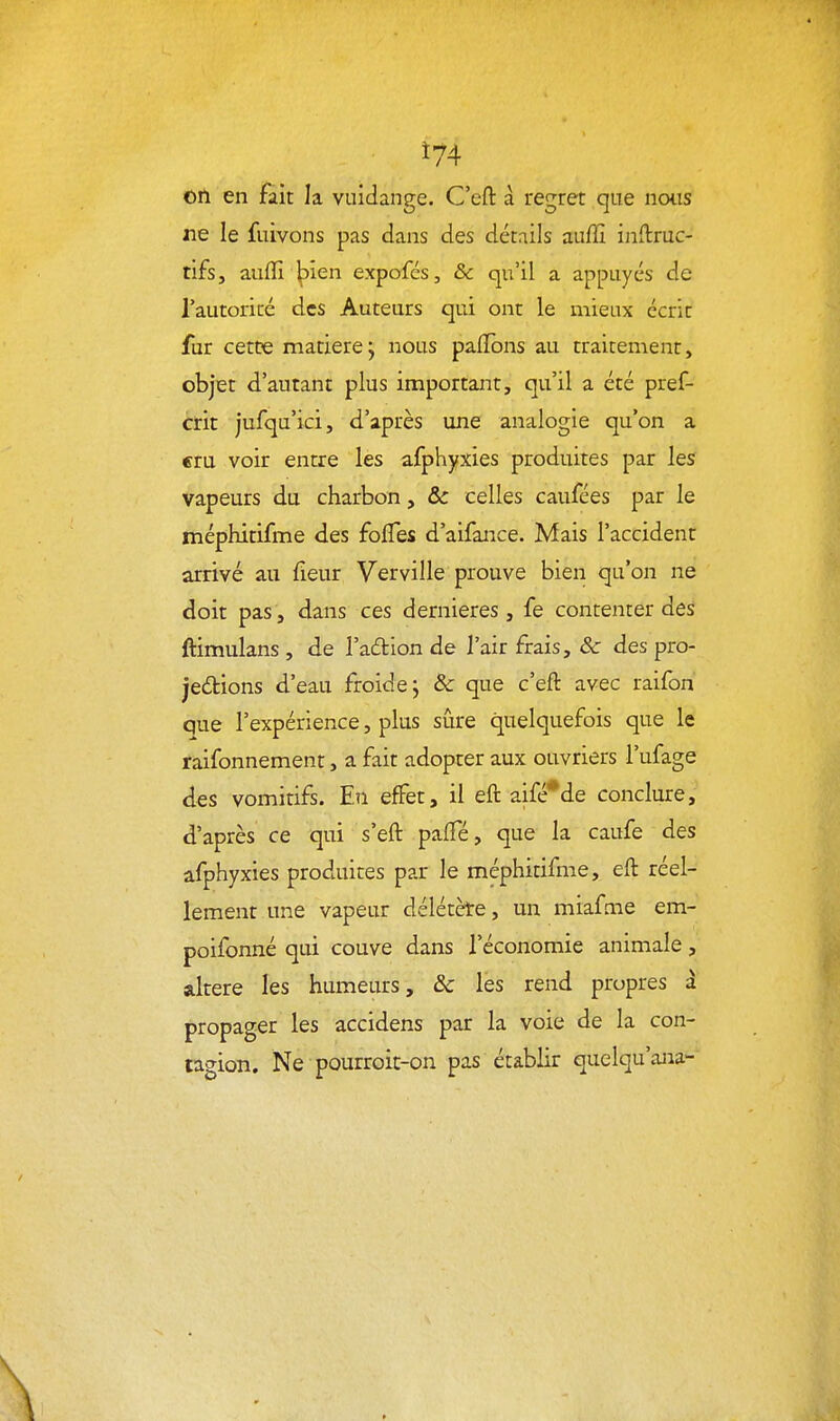 Ï74 on en fait la vuidange. C'eft à regret que nous ne le fuivons pas dans des détails auffi inftruc- tifs, auffi ^ien expofcs, &c qu'il a appuyés de Tautoricé des Auteurs qui ont le mieux écrit fur cett?e matière j nous pafïbns au traitement, objet d'autant plus important, qu'il a été pref- crit jufqu'ici, d'après une analogie qu'on a eru voir entre les afphyxies produites par les vapeurs du charbon, & celles caufées par le méphitifme des folTes d'aifance. Mais l'accident arrivé au fieur Verville prouve bien qu'on ne doit pas, dans ces dernières, fe contenter des ftimulans , de l'adion de l'air frais, 3c des pro- jetions d'eau froide j & que c'eft avec raifon que l'expérience, plus sûre quelquefois que le raifonnement, a fait adopter aux ouvriers l'ufage des vomitifs. En effet, il eft aifé*de conclure, d'après ce qui s'eft palTé, que la caufe des afphyxies produites par le méphitifme, eft réel- lement une vapeur délétète, un miafcne em- poifonné qui couve dans l'économie animale, altère les humeurs, ôc les rend propres à propager les accidens par la voie de la con- tagion. Ne pourroit-on pas établir quelqu'ana-