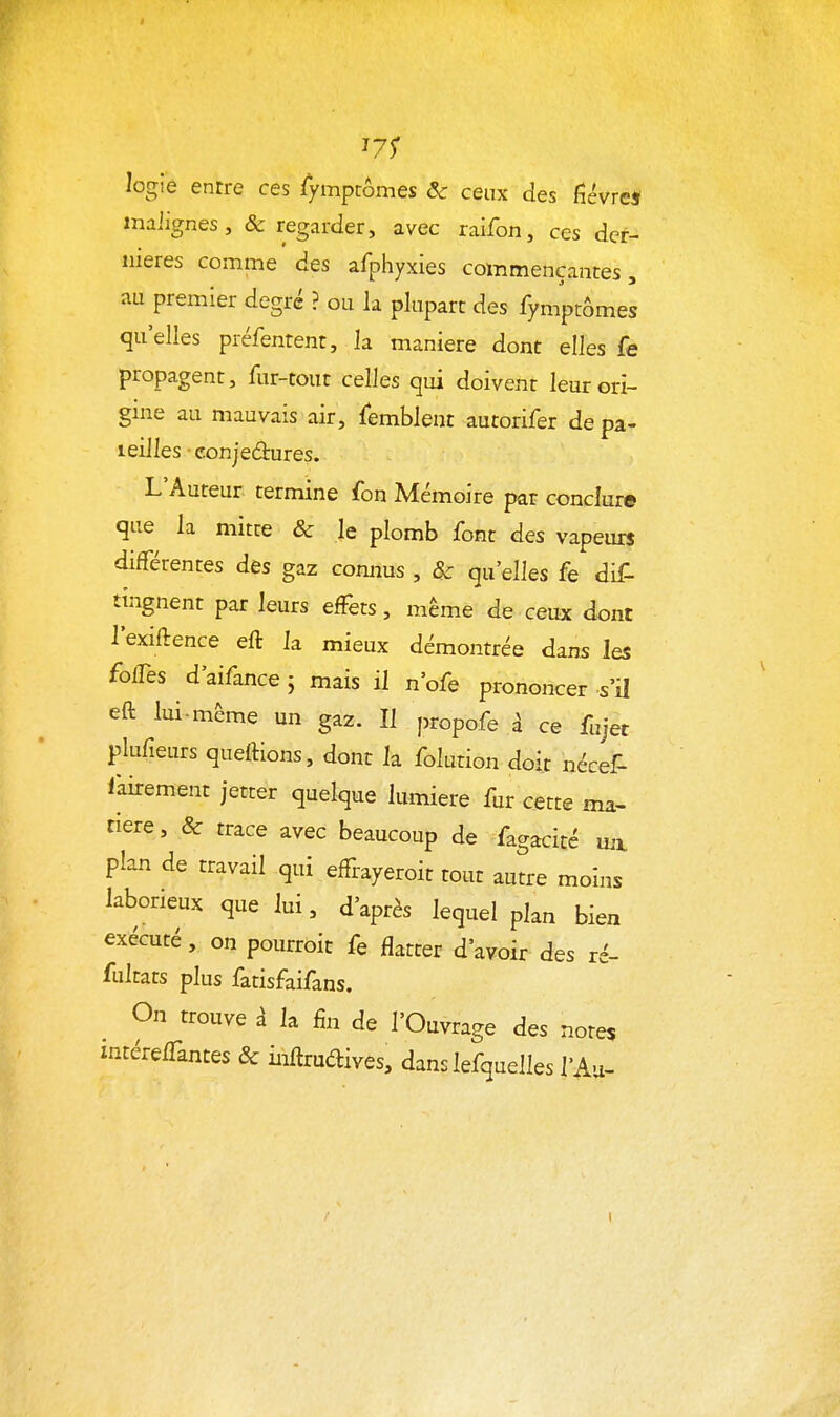 '71 logie entre ces iympcômes Se ceux des fîévres inaiignes, & regarder, avec raifon, ces der- nières comme des afphyxies coxnmençantes, au premier degré ? ou la plupart des fymptômes quelles préfentent, la manière dont elles fe propagent, fur-tout celles qui doivent leurcri- gnie au mauvais air, Semblent autorifer de pa- leilles • conjectures. L'Auteur termine fon Mémoire par conclure que la mitte & le plomb font des vapeurs différentes des gaz connus , & qu'elles fe dif- tingnent par leurs effets, même de ceux dont l'exiftence eft la mieux démontrée dans les foffes d'aifance ; mais il n'ofe prononcer -s'il eft lui-même un gaz. Il propofe à ce fujet plufieurs queftions, dont la folution doit nécef- fairement jetter quelque lumière fur cette ma- tière , & trace avec beaucoup de fagacité vol plan de travail qui effrayeroit tout autre moins laborieux que lui, d'après lequel plan bien exécuté, on pourroit fe flatter d'avoir des ré- iiûtzis plus fatisfaifans. On trouve à la fin de l'Ouvrage des notes intéreffantes & inftrudives, dans lefquelles l'Au-