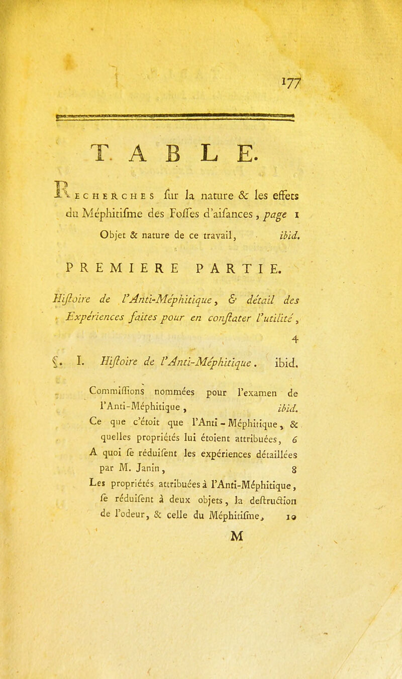 1/7 T A B LE. E c H E R c H E s fiir la nature & les effets du Méphitifme des FolTes d'aifances , page i Objet & nature de ce travail, ibid, PREMIERE PARTIE. Hijloire de VAnû-Méphidque ^ & détail des , Expériences faites pour en confiater L'utilité y 4 I. Eijloire de l'Jnti-Méphitlque. ibid. Commiffions nommées pour l'examen de rAnti-Méphitique , i^iJ. Ce que c'étoit que l'Ami - Méphitique, & quelles propriétés lui étoient attribuées, 6 A quoi (è réduifènt les expériences détaillées par M. Janin, 8 Lei propriétés attribuées à l'Anti-Méphitique, fe réduifent à deux objets, la deftrudion de l'odeur, & celle du Méphitifme, 19 M