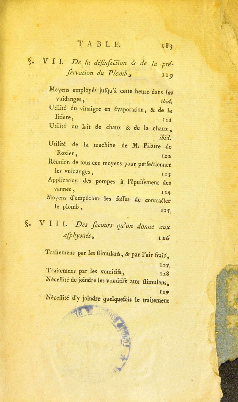 V ï I. De la dejinfcclîon & de la pré' fervation du Plomb^ ii^ Moyens employés jufqu a cette heure dalis les vuidanges, ,-3;^ Utilité du vinaigre en évaporation, & de la litière, Utilité du lait de chaux & dè la chaux, ihid. Utilité de la machine de M» Pilatre de Rozier, Réunion de tous ces moyens pour perfeaionnef les vuidanges, Application dès pompes à lepuif'ement des vannes, Moyens d'empêcher les foiTes de contradeC le plomb , VIII. Des fecours quon donne aux afphyxiés, Traitemens par les fiimulanls, & par l'air fraiV, Traitemens par les vomitifs, Néceffité de joindre les vomitifs aux fliraulans, Néceflitc d'y joindre guelquefois le traitement •Si