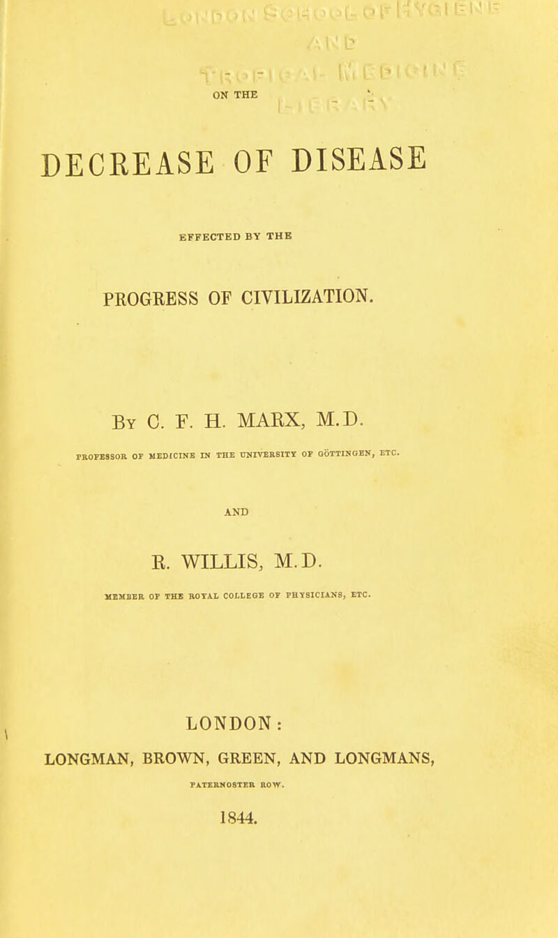 ON THE DECREASE OF DISEASE EFFKCTED BY THE PROGRESS OF CIVILIZATION. By C. F. H. MAEX, M.D. PROFESSOR OF MEDICINE IN THE UNIVERSITIJ OF GOTTINGEN, ETC. AND E. WILLIS, M.D. MEMBER OP THE ROTAL COLLEGE OF PHYSICIANS, ETC. LONDON: LONGMAN, BROWN, GREEN, AND LONGMANS, PATERMOSTEK HOW. 1844.