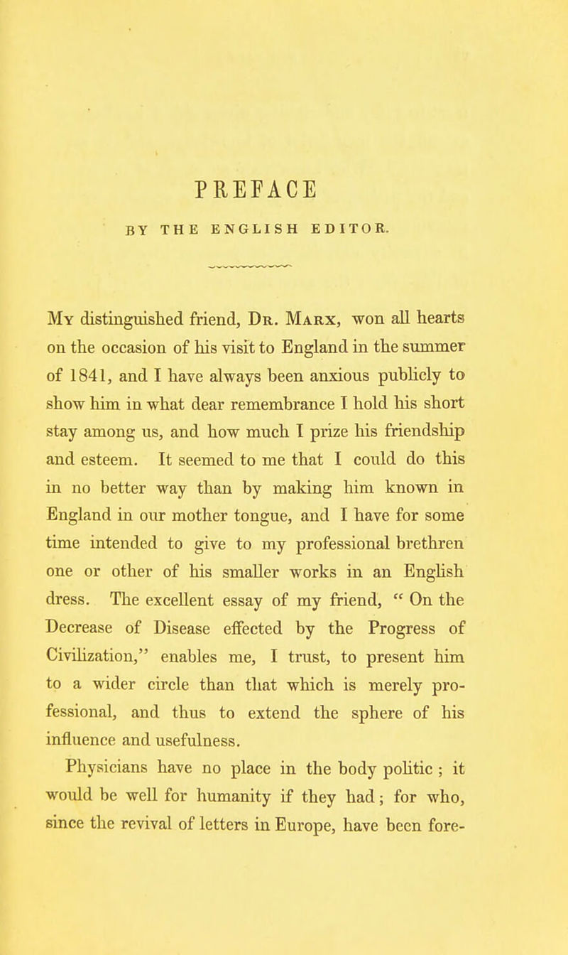 PREFACE BY THE ENGLISH EDITOR. My distinguislied friend. Dr. Marx, won all hearts on the occasion of his visit to England in the summer of 1841, and I have always been anxious publicly to show him in what dear remembrance I hold his short stay among us, and how much I prize his friendship and esteem. It seemed to me that I could do this in no better way than by making him known in England in our mother tongue, and I have for some time intended to give to my professional brethren one or other of his smaller works in an Enghsh dress. The excellent essay of my friend,  On the Decrease of Disease effected by the Progress of Civihzation, enables me, I trust, to present him to a wider circle than that which is merely pro- fessional, and thus to extend the sphere of his influence and usefulness. Physicians have no place in the body pohtic ; it would be well for humanity if they had; for who, since the revival of letters in Europe, have been fore-