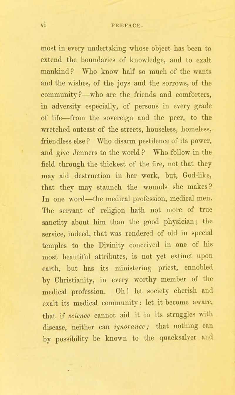 most in every undertaking whose object has been to extend the boundaries of knowledge, and to exalt mankind? Who know half so much, of the wants and the wishes, of the joys and the sorrows, of the community?—who are the friends and comforters, in adversity especially, of persons in every grade of life—^from the sovereign and the peer, to the wretched outcast of the streets, houseless, homeless, friendless else ? Who disarm pestilence of its power, and give Jenners to the world ? Who foUow in the field through the thickest of the fire, not that they may aid destruction in her work, but, God-hke, that they may staunch the wounds she makes? In one word—the medical profession, medical men. The servant of rehgion hath not more of true sanctity about him than the good physician; the service, indeed, that was rendered of old in special temples to the Divinity conceived in one of his most beautiful attributes, is not yet extinct upon earth, but has its ministering priest, ennobled by Christianity, in every worthy member of the medical profession. Oh! let society cherish and exalt its medical community: let it become aware, that if science cannot aid it in its struggles with disease, neither can ignorance; that nothing can by possibility be known to the quacksalver and